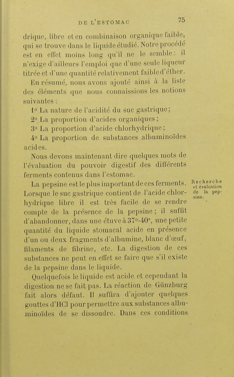 (h'iquo, libre et en combinaison organique faible, ([iii se trouve dans le liquide étudié. Notre procédé est en ellet moins long qu'il ne le semble: il n'exige d'ailleurs l'emploi que d'une seule li(|ueur titrée et d'une quantité relativement faibled'éther. En résumé, nous avons ajouté ainsi h la liste des éléments cpie nous connaissions les notions suivantes : 10 La nature de l'acidité du suc gastrique; 2 La proportion d'acides organiques ; 30 La proportion d'acide chlorhydrique ; 40 La proportion de substances albuminoïdes acides. Nous devons maintenant dire quelques mots de l'évaluation du pouvoir digestif des différents ferments contenus dans l'estomac. La pepsine, est le plus important de ces ferments, '^.f ^^''J^^ij^^ Lorsque le suc gastrique contient de l'acide chlor- de^^ 'a pep- hydrique libre il est très facile de se rendre compte de la présence de la pepsine ; il suffit d'abandonner, dans une étuve à 37o-40», une petite quantité du liquide stomacal acide en présence d'un ou deux fragments d'albumine, blanc d'œuf, filaments de fibrine, etc. La digestion de ces substances ne peut en effet se faire que s'il existe de la pepsine dans le liquide. Quelquefois le liquide est acide et cependant la digestion ne se fait pas. La réaction de Gunzburg fait alors défaut. Il suffira d'ajouter quelques gouttes d'IICl pour permettre aux substances albu- minoïdes de se dissoudre. Dans ces conditions