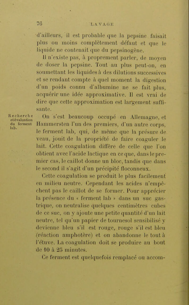 d'ailleurs, il est probable que la pepsine faisait plus ou moins complètement défaut et que le liquide ne contenait que du pepsinogène. Il n'existe pas, à proprement parler, de moyen de doser la pepsine. Tout au plus peut-on, en soumettant les liquides à des dilutions successives et se rendant compte à quel moment la digestion d'un poids connu d'albumine ne se fait plus, acquérir une idée approximative. Il est vrai de dire que cette approximation est largement suffi- sante. liévXaUon ^ ^'^^^ beaucoup occupé en Allemagne, et du ferment Hauimersten l'un des premiers, d'un autre corps, le ferment lab, qui, de même que la présure de veau, jouit de la propriété de faire coaguler le lait. Cette coagulation diffère de celle que l'on obtient avec l'acide lactique en ce que, dans le pre- mier cas, le caillot donne un bloc, tandis que dans le second il s'agit d'un précipité floconneux. Cette coagulation se produit le plus facilement en milieu neutre. Cependant les acides n'empê- chent pas le caillot de se former. Pour apprécier la présence du « ferment lab » dans un suc gas- trique, on neutralise quelques centimètres cubes de ce suc, on y ajoute une petite quantité d'un lait neutre, tel qu'un papier de tournesol sensibilisé y devienne bleu s'il est rouge, rouge s'il est bleu (réaction amphotère) et on abandonne le tout à l'étuve. La coagulation doit se produire au bout de 40 à 25 minutes. Ce ferment est quelquefois remplacé ou accom-