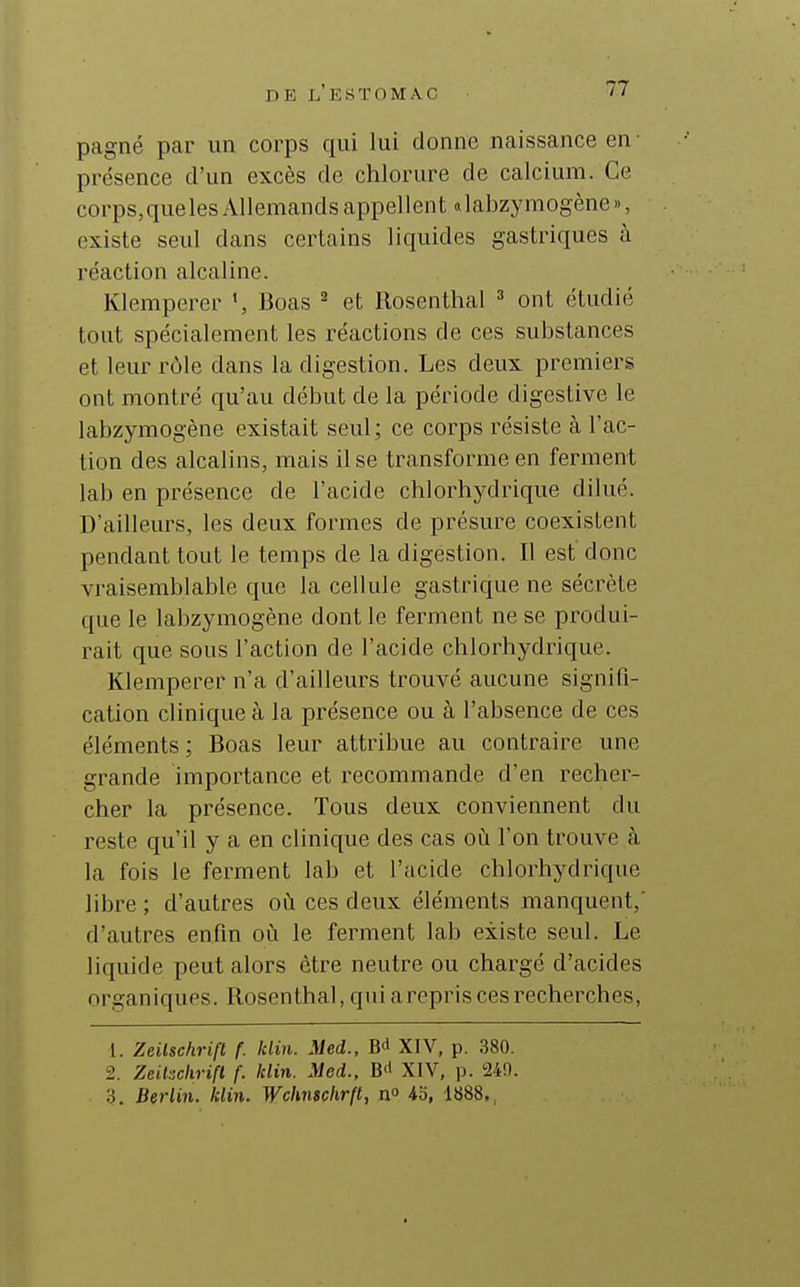 pagné par un corps qui lui donne naissance en ■ présence d'un excès de chlorure de calcium. Ce corps, que les Allemands appellent «labzymogène», existe seul dans certains liquides gastriques à réaction alcaline. Klemperer Boas ^ et Rosenthal ont étudié tout spécialement les réactions de ces substances et leur rôle dans la digestion. Les deux premiers ont montré qu'au début de la période digestive le labzymogène existait seul ; ce corps résiste à l'ac- tion des alcalins, mais il se transforme en ferment lab en présence de l'acide chlorhydrique dilué. D'ailleurs, les deux formes de présure coexistent pendant tout le temps de la digestion. Il est donc vi-aisemblable que la cellule gastrique ne sécrète que le labzymogène dont le ferment ne se produi- rait que sous l'action de l'acide chlorhydrique. Klemperer n'a d'ailleurs trouvé aucune signifi- cation clinique à la présence ou à l'absence de ces éléments; Boas leur attribue au contraire une grande importance et recommande d'en recher- cher la présence. Tous deux conviennent du reste qu'il y a en clinique des cas oii l'on trouve à la fois le ferment lab et l'acide chlorhydrique libre ; d'autres où ces deux éléments manquent,' d'autres enfin où le ferment lab existe seul. Le liquide peut alors être neutre ou chargé d'acides organiques. Rosenthal, qniarepris ces recherches, 1. Zeilschrift f. klin. Med., fit» XIV, p. 380. 2. Zeilschrift (. klin. Med., XIV, p. 249. 3. Berlin, klin. Wchnschrft, n» 43, 1888.,