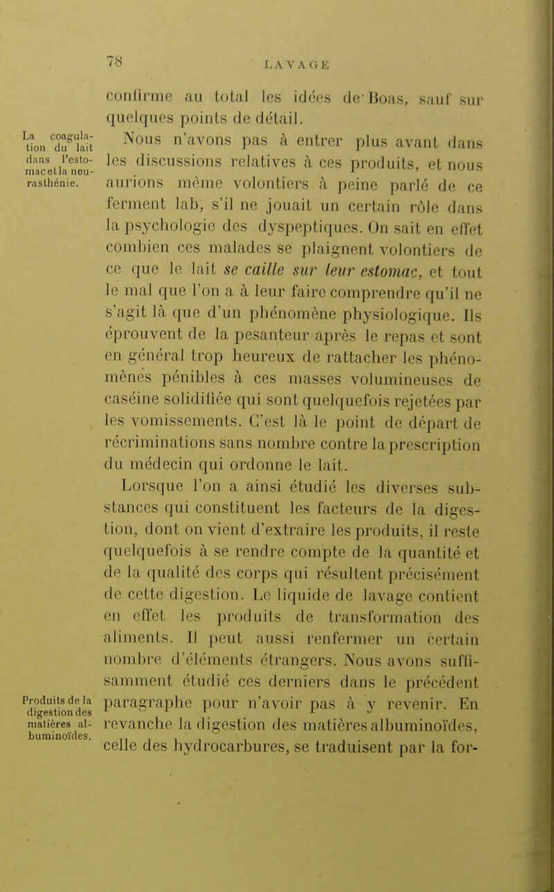 I,A VA GE La coagula- tion du lait dans l'esto- mac et la neu- rasthénie. Produits de la digestion des matières al- buminoïdes. confirme au total les idées de* Boas, sauf sur quelques points de détail. Nous n'avons pas à entrer plus avant dans les discussions relatives à ces produits, et nous aurions même volontiers à peine parlé de ce ferment lab, s'il ne jouait un certain rôle dans la psychologie des dyspeptiques. On sait en effet combien ces malades se plaignent volontiers de ce que le lait se caille sur leur estomac, et tout le mal que l'on a à leur faire comprendre qu'il ne s'agit là que d'un phénomène physiologique. Ils éprouvent de la pesanteur après le repas et sont en général trop heureux de rattacher les phéno- mènes pénibles à ces masses volumineuses de caséine solidifiée qui sont quelquefois rejetées par les vomissements. C'est là le point de départ de récriminations sans nombre contre la prescription du médecin qui ordonne le lait. Lorsque l'on a ainsi étudié les diverses sub- stances qui constituent les facteurs de la diges- tion, dont on vient d'extraire les produits, il reste quelquefois à se rendre compte de la quantité et de la qualité des corps qui résultent précisément de cette digestion. Le liquide de lavage contient en effet les produits de transformation des aliments. Il peut aussi renfermer un certain nombre d'éléments étrangers. Nous avons suffi- samment étudié ces derniers dans le précédent paragraphe pour n'avoir pas à y revenir. En revanche la digestion des matières albuminoïdes, celle des hydrocarbures, se traduisent par la for-