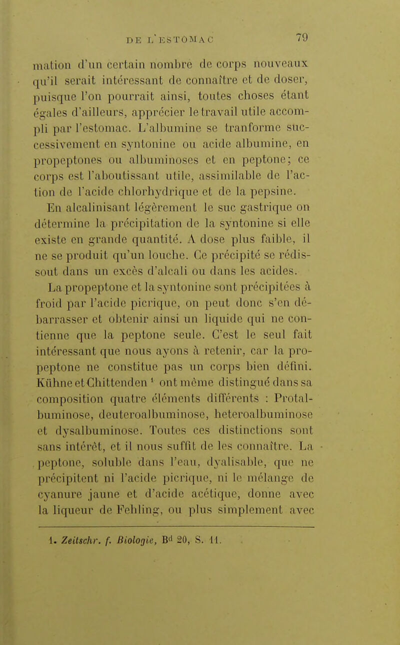 mation d'un certain nombre de corps nouveaux qu'il serait intéressant de connaître et de doser, puisque l'on pourrait ainsi, toutes choses étant égales d'ailleurs, apprécier le travail utile accom- pli par l'estomac. L'albumine se tranforme suc- cessivement en syntonine ou acide albumine, en propeptones ou albuminoses et en peptone; ce corps est l'aboutissant utile, assimilable de l'ac- tion de l'acide chlorhydrique et de la pepsine. En alcalinisant légèrement le suc gastrique on détermine la précipitation de la syntonine si elle existe en grande quantité. A dose plus faible, il ne se produit qu'un louche. Ce précipité se rédis- sout dans un excès d'alcali ou dans les acides. La propeptone et la syntonine sont précipitées à froid par l'acide picrique, on peut donc s'en dé- barrasser et obtenir ainsi un liquide qui ne con- tienne que la peptone seule. C'est le seul fait intéressant que nous ayons à retenir, car la pro- peptone ne constitue pas un corps bien défini. Kiihneet Chittenden ' ont même distingué dans sa composition quatre éléments différents : Protal- buminose, deuteroalbuminose, heteroalbuminose et dysalbuminose. Toutes ces distinctions sont sans intérêt, et il nous suffit de les connaître. La peptone, soluble dans l'eau, dyalisable, que ne précipitent ni l'acide picrique, ni le mélange de cyanure jaune et d'acide acétique, donne avec la liqueur de Fehiing, ou plus simplement avec i. Zeittchr. f. Biologie, B<1 20, S. 11.
