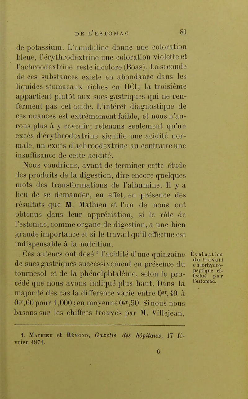 de potassium. L'amiduline donne une coloration bleue, l'érythi^odextrine une coloration violetLe et l'achroodextrine reste incolore (Boas). La seconde de ces substances existe en abondance dans les liquides stomacaux riches en IICl ; la troisième appartient plutôt aux sucs gastriques qui ne ren- ferment pas cet acide. L'intérêt diagnostique de ces nuances est extrêmement faible, et nous n'au- rons plus à y revenir; retenons seulement qu'un excès d'érythrodextrine signifie une acidité nor- male, un excès d'achroodextrine au contraire une insuffisance de cette acidité. Nous voudrions, avant de terminer cette étude des produits de la digestion, dire encore quelques mots des transformations de l'albumine. Il y a lieu de se demander, en effet, en présence des résultats que M. Mathieu et l'un de nous ont obtenus dans leur appréciation, si le rôle de l'estomac, comme organe de digestion, a une bien grande importance et si le travail qu'il effectue est indispensable à la nutrition. Ces auteurs ont dosé ' l'acidité d'une quinzaine Évaluation de sucs gastriques successivement en présence du chiorhydro- tournesol et de la phénolphtaléine, selon le pro- fecuié%fr cédé que nous avons indiqué plus haut. Dans la •''°'»<=- majorité des cas la différence varie entre Os',40 à Og,60 pour 1,000; en moyenne Os',SO. Si nous nous basons sur les chiffres trouvés par M. Villejean, 4. Mathieu et Rémond, Gazette des hôpitaux, 17 fé- vrier 4871. G