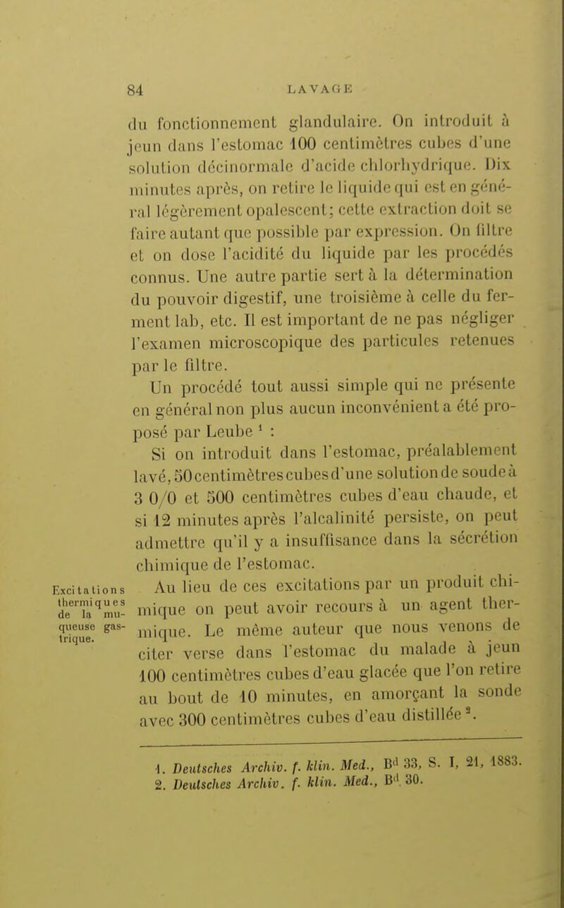 (lu fonctionnement glandulaire. On introduit à jeun dans l'estomac 100 centimètres cubes d'une solution dccinormale d'acide chlorliydrique. Dix minutes après, on retire le liquide qui est en géné- ral légèrement opalescent; cette extraction doit se faire autant que possible par expression. On filtre et on dose l'acidité du liquide par les procédés connus. Une autre partie sert à la détermination du pouvoir digestif, une troisième à celle du fer- ment lab, etc. Il est important de ne pas négliger l'examen microscopique des particules retenues par le filtre. Un procédé tout aussi simple qui ne présente en général non plus aucun inconvénient a été pro- posé par Leube ' : Si on introduit dans l'estomac, préalablement lavé,50centimètrescubesd'une solutionde soudeà 3 0/0 et 500 centimètres cubes d'eau chaude, et si 12 minutes après l'alcalinité persiste, on peut admettre qu'il y a insuffisance dans la sécrétion cbimique de l'estomac. Excitations Au Ucu de CCS excitations par un produit chi- d'nrmu- mique on peut avoir recours à un- agent ther- Squf lique. Le môme auteur que nous venons de citer verse dans l'estomac du malade à jeun 100 centimètres cubes d'eau glacée que l'on retire au bout de 10 minutes, en amorçant la sonde avec 300 centimètres cubes d'eau distillée \ •I. Deutsches Archiv. f. hlin. Med., B^' 33, S. I, 21, 2. Deutsches Archiv. f. klin. Med., B'I 30.