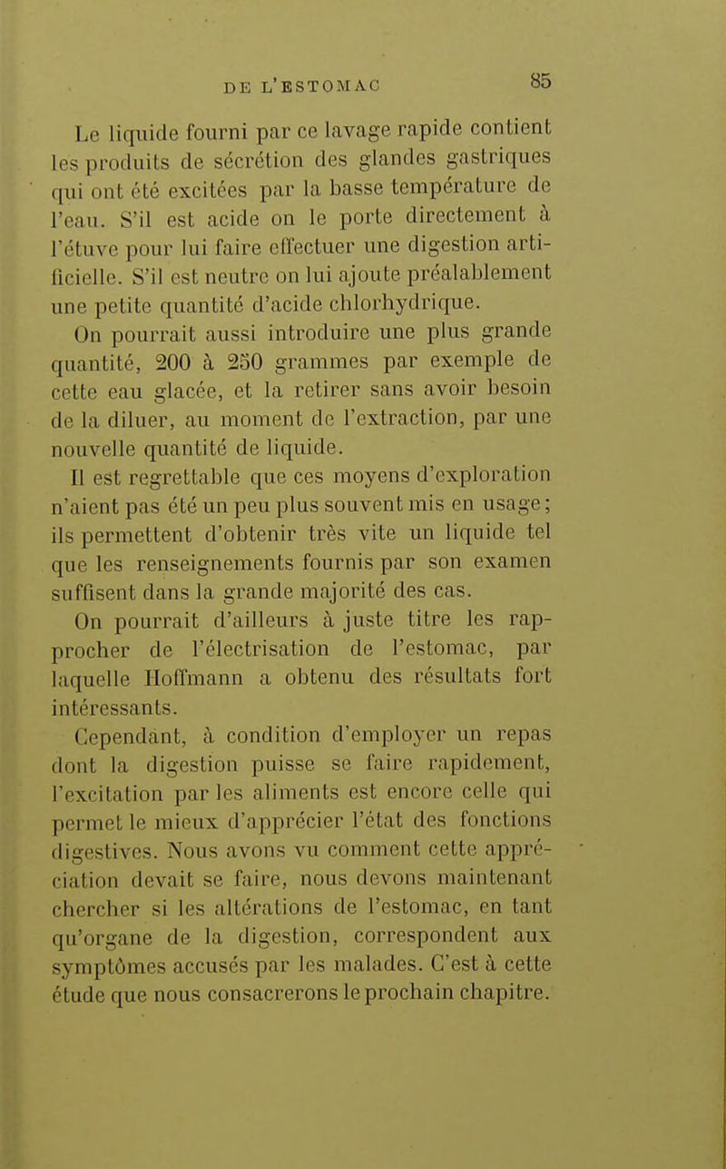 Le liquide fourni par ce lavage rapide contient les produits de sécrétion des glandes gastriques qui ont été excitées par la basse température de l'eau. S'il est acide on le porte directement à l'étuve pour lui faire effectuer une digestion arti- lîcielle. S'il est neutre on lui ajoute préalablement une petite quantité d'acide chlorhydrique. On pourrait aussi introduire une plus grande quantité, 200 à 250 grammes par exemple de cette eau glacée, et la retirer sans avoir besoin de la diluer, au moment de l'extraction, par une nouvelle quantité de liquide. Il est regrettable que ces moyens d'exploration n'aient pas été un peu plus souvent mis en usage ; ils permettent d'obtenir très vite un liquide tel que les renseignements fournis par son examen suffisent dans la grande majorité des cas. On pourrait d'ailleurs à juste titre les rap- procher de l'électrisation de l'estomac, par laquelle Hoffmann a obtenu des résultats fort intéressants. Cependant, à condition d'employer un repas dont la digestion puisse se faire rapidement, l'excitation par les aliments est encore celle qui permet le mieux d'apprécier l'état des fonctions digestives. Nous avons vu comment cette appré- ciation devait se faire, nous devons maintenant chercher si les altérations de l'estomac, en tant qu'organe de la digestion, correspondent aux symptômes accusés par les malades. C'est à cette étude que nous consacrerons le prochain chapitre.