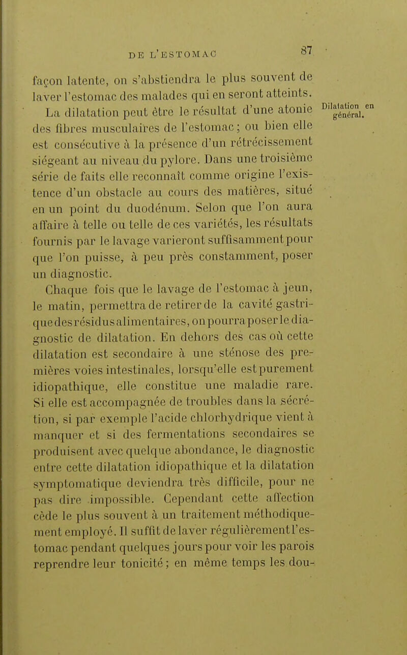 façon latente, on s'abstiendra le plus souvent de laver l'estomac des malades qui en seront atteints. La dilatation peut être le résultat d'une atonie ^^^^^1. des fibres musculaires de l'estomac ; ou bien elle est consécutive à la présence d'un rétrécissement siégeant au niveau du pylore. Dans une troisième série de faits elle reconnaît comme origine l'exis- tence d'un obstacle au cours des matières, situé en un point du duodénum. Selon que l'on aura affaire à telle ou telle de ces variétés, les résultats fournis par le lavage varieront suffisamment pour que l'on puisse, à peu près constamment, poser un diagnostic. Chaque fois que le lavage de l'estomac à jeun, le matin, permettra de retirer de la cavité gastri- que desrésidusalimentaires,onpourraposer le dia- gnostic de dilatation. En dehors des cas où cette dilatation est secondaire à une sténose des pre- mières voies intestinales, lorsqu'elle estpurement idiopathique, elle constitue une maladie rare. Si elle est accompagnée de troubles dans la sécré- tion, si par exemple l'acide chlorhydrique vient à manquer et si des fermentations secondaires se produisent avec quelque abondance, le diagnostic entre cette dilatation idiopathique et la dilatation symptomatique deviendra très difficile, pour ne pas dire .impossible. Cependant cette affection cède le plus souvent à un traitement méthodique- ment employé. Il suffit de laver régulièrementl'es- tomac pendant quelques jours pour voir les parois reprendre leur tonicité ; en même temps les dou-