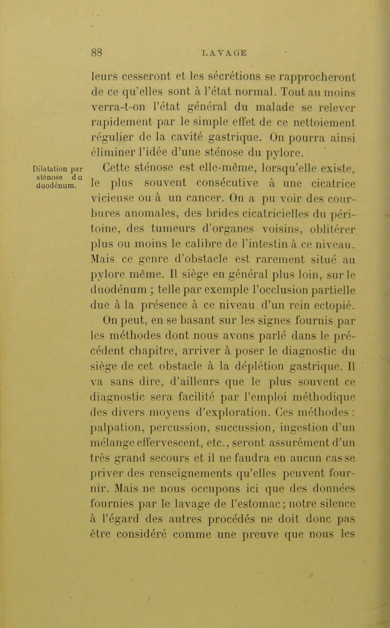 leurs cesseront et les sécrétions se rapprocheront de ce qu'elles sont à l'état normal. Tout an moins verra-t-on l'état général du malade se relever rapidement par le simple effet de ce nettoiement régulier de la cavité gastrique. On pourra ainsi éliminer l'idée d'une sténose du pylore. Dilaliition pnr Cette sténose est elle-même, lorsqu'elle existe, duodinum. le plus souvcnt consécutivc à une cicatrice vicieuse ou à un cancer. On a pu voir des cour- bures anomales, des brides cicatricielles du péri- toine, des tumeurs d'organes voisins, oblitérer plus ou moins le calibre de l'intestin à ce niveau. Mais ce genre d'obstacle est rarement situé au pylore même. II siège en général plus loin, sur le duodénum ; telle par exemple l'occlusion partielle due à la présence à ce niveau d'un rein ectopié. On peut, en se basant sur les signes fournis par les méthodes dont nous avons parlé dans le pré- cédent chapitre, arriver à poser le diagnostic du siège de cet obstacle à la déplétion gastrique. Il va sans dire, d'ailleurs que le plus souvent ce fliagnostic sera facilité par l'emploi méthodique (les divers moyens d'exploration. Ces méthodes : palpation, percussion, succussion, ingestion d'un mélange effervescent, etc., seront assurément d'un très grand secours et il ne faudra en aucun casse priver des renseignements qu'elles peuvent four- nir. Mais ne nous occupons ici que des données fournies par le lavage de l'estomac; notre silence à l'égard des autres procédés ne doit donc pas être considéré comme une preuve que nous les