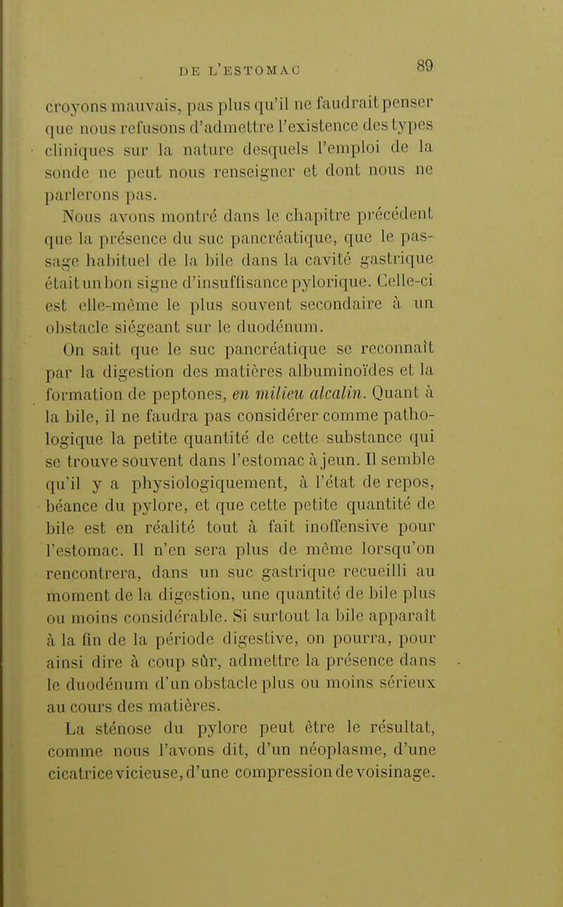 croyons mauvais, pas plus qu'il ne faudrait penser que nous refusons d'admettre l'existence des types cliniques sur la nature desquels l'emploi de la sonde ne peut nous renseigner et dont nous ne parlerons pas. Nous avons montré dans le chapitre pi'écédent que la présence du suc pancréatique, que le pas- sage habituel de la bile dans la cavité gastrique étaitunbon signe d'insuffisance pylorique. Celle-ci est elle-même le plus souvent secondaire à un obstacle siégeant sur le duodénum. On sait que le suc pancréatique se reconnaît par la digestion des matières albuminoïdes et la formation de peptones, en milieit alcalin. Quant à la bile, il ne faudra pas considérer comme patho- logique la petite quantité de cette substance qui se trouve souvent dans l'estomac cà jeun. Il semble qu'il y a physiologiquement, à l'état de repos, béance du pylore, et que cette petite quantité de bile est en réalité tout à fait inoffensive pour l'estomac. Il n'en sera plus de même lorsqu'on rencontrera, dans un suc gastrique recueilli au moment de la digestion, une quantité de bile plus ou moins considérable. Si surtout la bile apparaît (à la fin de la période digestive, on pourra, pour ainsi dire à coup sûr, admettre la présence dans le duodénum d'un obstacle plus ou moins sérieux au cours des matières. La sténose du pylore peut être le résultat, comme nous l'avons dit, d'un néoplasme, d'une cicatrice vicieuse, d'une compression de voisinage.