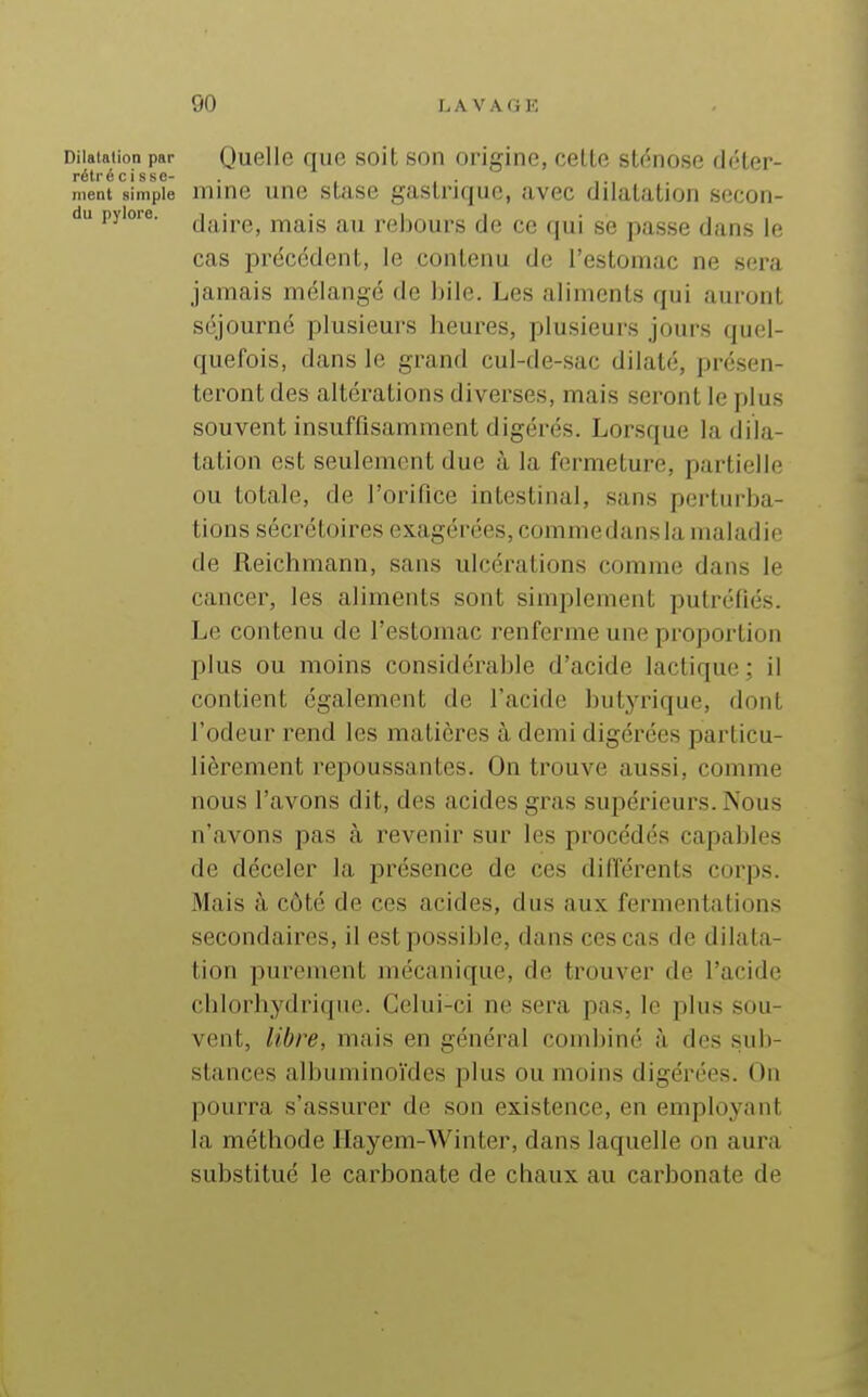 Dilatation par Quelle quc soit son origine, celte sténose déter- rétr é c i s s c~ ment simple mine une stase gastrique, avec dilatation secon- da pylore. j-^^r^jg rebours de ce qui se passe dans le cas précédent, le contenu de l'estomac ne sera jamais mélangé de bile. Les aliments qui auront séjourné plusieurs beures, plusieurs jours quel- quefois, dans le grand cul-de-sac dilaté, présen- teront des altérations diverses, mais seront le plus souvent insuffisamment digérés. Lorsque la dila- tation est seulement due à la fermeture, partielle ou totale, de l'orifice intestinal, sans perturba- tions sécrétoires exagérées, commedansla maladie de Reichmann, sans ulcérations comme dans le cancer, les aliments sont simplement putréfiés. Le contenu de l'estomac renferme une proportion plus ou moins considérable d'acide lactique; il contient également de l'acide butjTique, dont l'odeur rend les matières à demi digérées particu- lièrement repoussantes. On trouve aussi, comme nous l'avons dit, des acides gras supérieurs. Nous n'avons pas à revenir sur les procédés capables de déceler la présence de ces différents corps. Mais à côté de ces acides, dus aux fermentations secondaires, il est possible, dans ces cas de dilata- tion purement mécanique, de trouver de l'acide chlorhydriquc. Celui-ci ne sera pas, le plus sou- vent, libre, mais en général combiné à des sub- stances albuminoïdes plus ou moins digérées. On pourra s'assurer de son existence, en employant la méthode Hayem-Winter, dans laquelle on aura substitué le carbonate de chaux au carbonate de