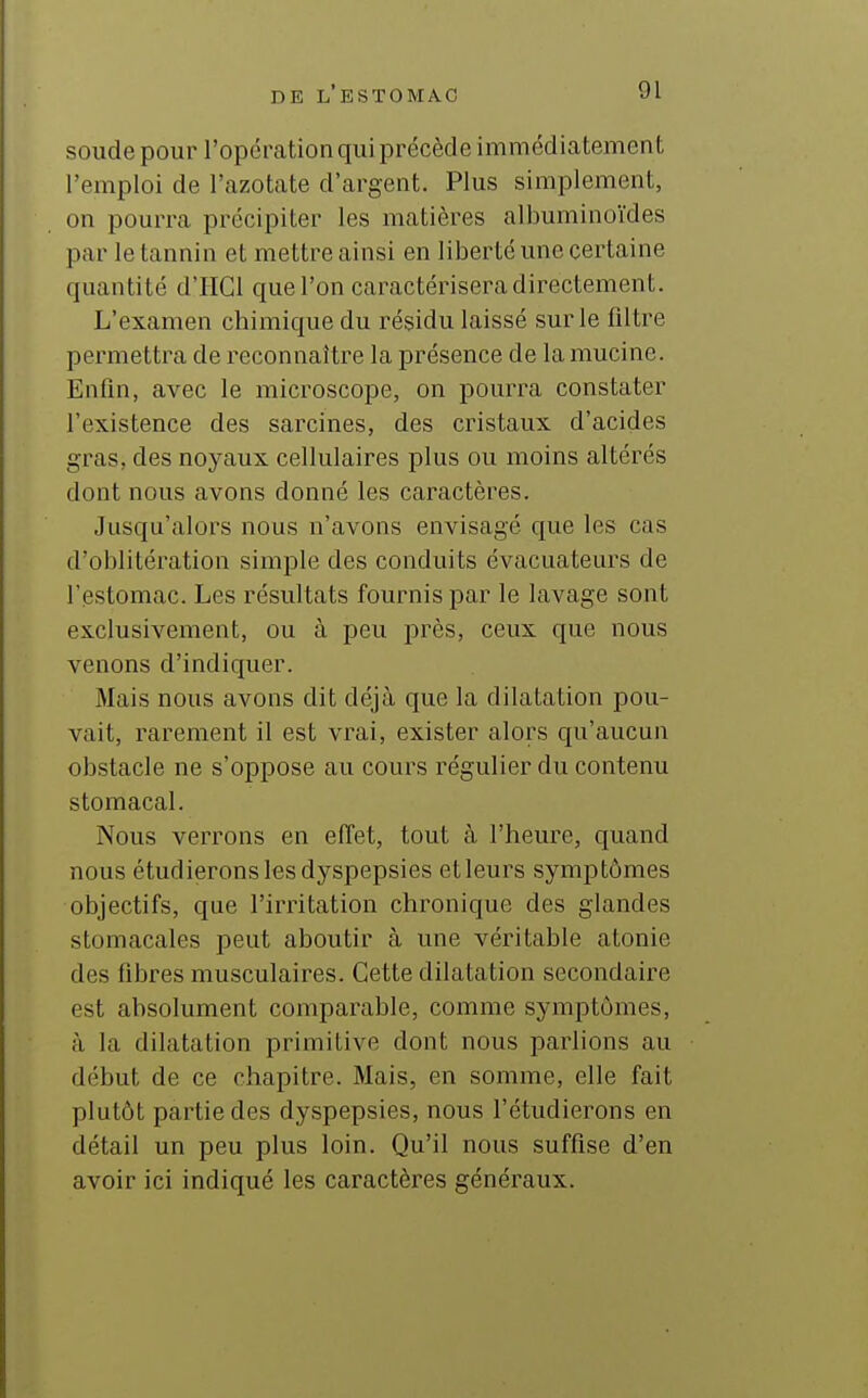 soude pour l'opération qui précède immédiatement l'emploi de l'azotate d'argent. Plus simplement, on pourra précipiter les matières albuminoïdes par le tannin et mettre ainsi en liberté une certaine quantité d'IIGl que l'on caractéiisera directement. L'examen chimique du résidu laissé sur le filtre permettra de reconnaître la présence de la mucine. Enfin, avec le microscope, on pourra constater l'existence des sarcines, des cristaux d'acides gras, des noyaux cellulaires plus ou moins altérés dont nous avons donné les caractères. Jusqu'alors nous n'avons envisagé que les cas d'oblitération simple des conduits évacuateurs de l'estomac. Les résultats fournis par le lavage sont exclusivement, ou à peu près, ceux que nous venons d'indiquer. Mais nous avons dit déjà que la dilatation pou- vait, rarement il est vrai, exister alors qu'aucun obstacle ne s'oppose au cours régulier du contenu stomacal. Nous verrons en effet, tout à l'heure, quand nous étudierons les dyspepsies et leurs symptômes objectifs, que l'irintation chronique des glandes stomacales peut aboutir à une véritable atonie des fibres musculaires. Cette dilatation secondaire est absolument comparable, comme symptômes, à la dilatation primitive dont nous parlions au début de ce chapitre. Mais, en somme, elle fait plutôt partie des dyspepsies, nous l'étudierons en détail un peu plus loin. Qu'il nous suffise d'en avoir ici indiqué les caractères généraux.