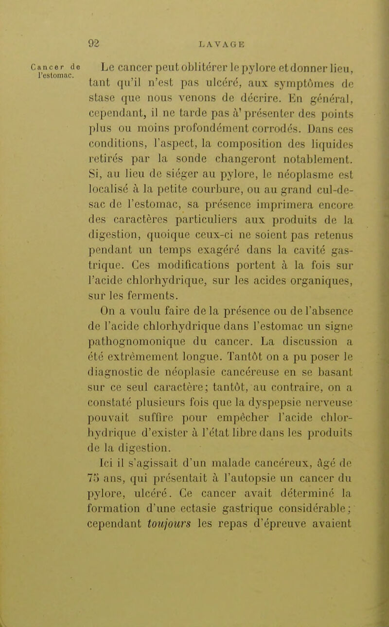 Cancer de Le cancer peut Oblitérer le nvlorc et donner lieu, l'estomac. , r r tant qu il n est pas ulcéré, aux symptômes do stase que nous venons de décrire. En général, cependant, il ne tarde pas à'présenter des points plus ou moins profondément corrodés. Dans ces conditions, l'aspect, la composition des liquides retirés par la sonde changeront notablement. Si, au lieu de siéger au pylore, le néoplasme est localisé à la petite courbure, ou au grand cul-de- sac de l'estomac, sa présence imprimera encore des caractères particuliers aux produits de la digestion, quoique ceux-ci ne soient pas retenus pendant un temps exagéré dans la cavité gas- trique. Ces modifications portent à la fois sur l'acide chlorhydrique, sur les acides organiques, sur les ferments. On a voulu faire de la présence ou de l'absence de l'acide chlorhydrique dans l'estomac un signe pathognomonique du cancer. La discussion a été extrêmement longue. Tantôt on a pu poser le diagnostic de néoplasie cancéreuse en se basant sur ce seul caractère; tantôt, au contraire, on a constaté plusieurs fois que la dyspepsie nerveuse pouvait suffire pour empêcher l'acide chlor- hydrique d'exister à l'état libre dans les produits de la digestion. Ici il s'agissait d'un malade cancéreux, âgé de 73 ans, qui présentait à l'autopsie un cancer du pylore, ulcéré. Ce cancer avait déterminé la formation d'une ectasie gastrique considérable ; cependant toujours les repas d'épreuve avaient