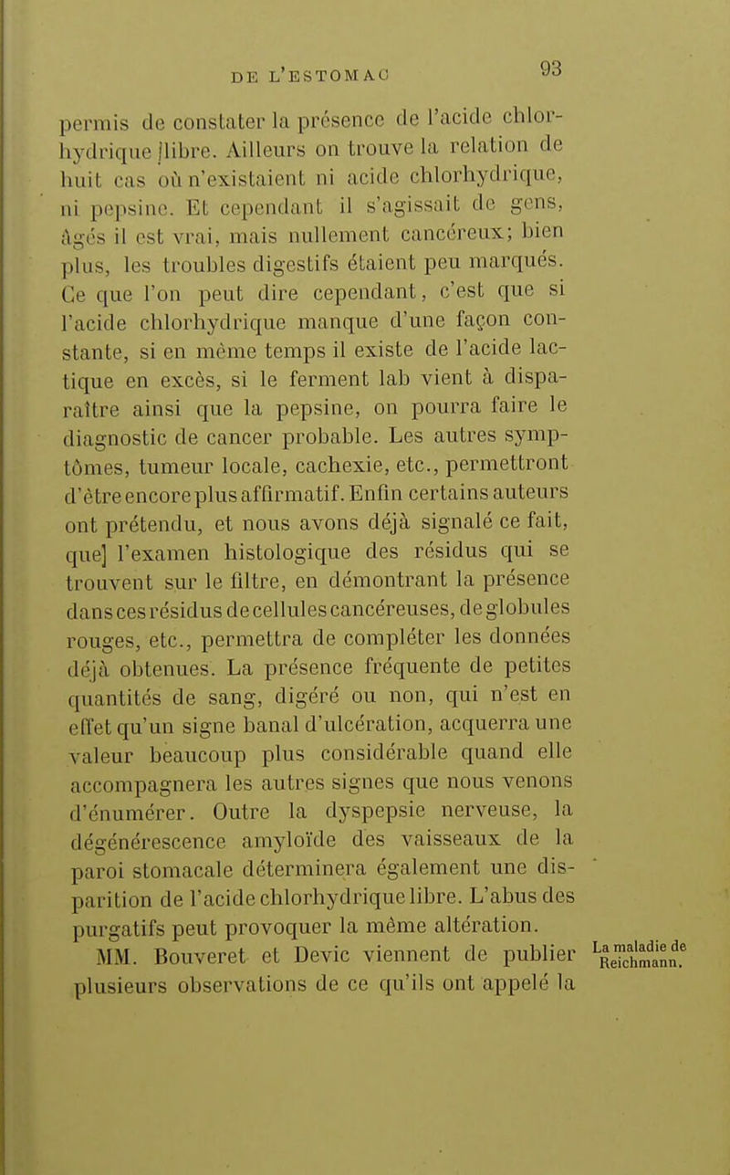 permis de constater la présence de l'acide chlor- hydriqiie jlibre. Ailleurs on trouve la relation de huit cas où n'existaient ni acide chlorhydrique, ni pepsine. Et cependant il s'agissait de gens, ;\gés il est vrai, mais nullement cancéreux; bien plus, les troubles digestifs étaient peu marqués. Ce que l'on peut dire cependant, c'est que si l'acide chlorhydrique manque d'une façon con- stante, si en même temps il existe de l'acide lac- tique en excès, si le ferment lab vient à dispa- raître ainsi que la pepsine, on pourra faire le diagnostic de cancer probable. Les autres symp- tômes, tumeur locale, cachexie, etc., permettront d'être encore plus affirmatif. Enfin certains auteurs ont prétendu, et nous avons déjà signalé ce fait, que] l'examen histologique des résidus qui se trouvent sur le filtre, en démontrant la présence dans ces résidus de cellules cancéreuses, de globules i^ouges, etc., permettra de compléter les données déjà obtenues. La présence fréquente de petites quantités de sang, digéré ou non, qui n'est en effet qu'un signe banal d'ulcération, acquerra une valeur beaucoup plus considérable quand elle accompagnera les autres signes que nous venons d'énumérer. Outre la dyspepsie nerveuse, la dégénérescence amyloïde des vaisseaux de la paroi stomacale déterminera également une dis- parition de l'acide chlorhydrique libre. L'abus des purgatifs peut provoquer la même altération. MM. Bouveret et Devic viennent de publier plusieurs observations de ce qu'ils ont appelé la