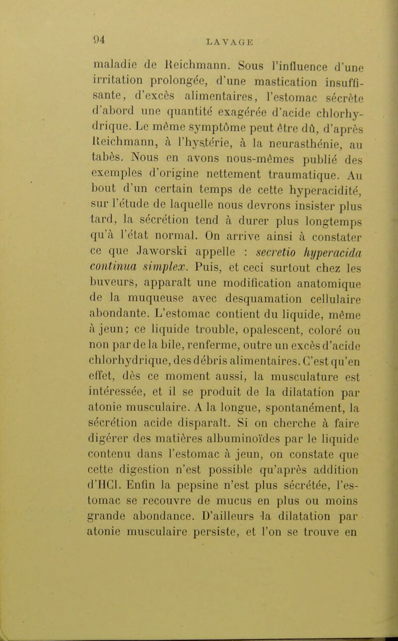 maladie de Heichmann. Sous rinfluence d'une irritalion prolongée, d'une mastication insuffi- sante, d'excès alimentaires, l'estomac sécrète d'abord une quantité exagérée d'acide chlorhy- drique. Le môme symptôme peut être dû, d'après Heichmann, à l'hj'stérie, à la neurasthénie, au tabès. Nous en avons nous-mêmes publié des exemples d'origine nettement traumatique. Au bout d'un certain temps de cette hyperacidité, sur l'étude de laquelle nous devrons insister plus tard, la sécrétion tend à durer plus longtemps qu'à l'état normal. On arrive ainsi à constater ce que Jaworski appelle : secretio hijperacida continua simplex. Puis, et ceci surtout chez les buveurs, apparaît une modification anatomique de la muqueuse avec desquamation cellulaire abondante. L'estomac contient du liquide, même à jeun; ce liquide trouble, opalescent, coloré ou non par de la bile, renferme, outre un excès d'acide chlorhydrique, des débris alimentaires. C'est qu'en effet, dès ce moment aussi, la musculature est intéressée, et il se produit de la dilatation par atonie musculaire. A la longue, spontanément, la sécrétion acide disparaît. Si on cherche à faire digérer des matières albuminoïdes par le liquide contenu dans l'estomac à jeun, on constate que cette digestion n'est possible qu'après addition d'IIGl. Enfin la pepsine n'est plus sécrétée, l'es- tomac se recouvre de mucus en plus ou moins grande abondance. D'ailleurs la dilatation par atonie musculaire persiste, et l'on se trouve en