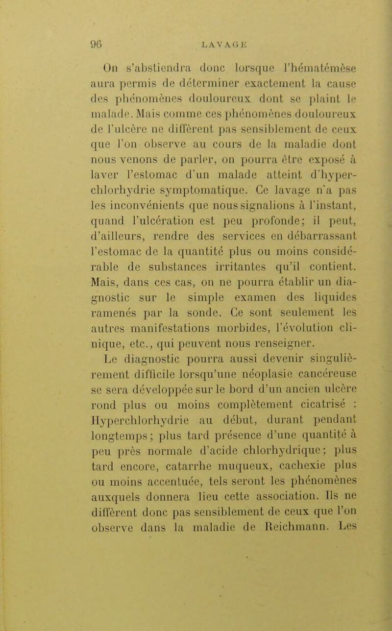 On s'abstiendra donc lorsque l'hématémèse aura permis de déterminer exactement la cause des phénomènes douloureux dont se plaint le malade. Mais comme ces phénomènes douloureux de l'ulcère ne dilfèrent pas sensiblement de ceux que l'on observe au cours de la maladie dont nous venons de parler, on pourra être exposé à laver l'estomac d'un malade atteint d'hyper- chlorhydrie symptomatique. Ce lavage n'a pas les inconvénients que nous signalions à l'instant, quand l'ulcération est peu profonde; il peut, d'ailleurs, rendre des services en débarrassant l'estomac de la quantité plus ou moins considé- rable de substances irritantes qu'il contient. Mais, dans ces cas, on ne pourra établir un dia- gnostic sur le simple examen des liquides ramenés par la sonde. Ce sont seulement les autres manifestations morbides, l'évolution cli- nique, etc., qui peuvent nous renseigner. Le diagnostic pourra aussi devenir singuliè- rement difficile lorsqu'une néoplasie cancéreuse se sera développée sur le bord d'un ancien ulcère rond plus ou moins complètement cicatrisé : Hyperchlorhydrie au début, durant pendant longtemps; plus tard présence d'une quantité à peu près normale d'acide chlorhydrique ; plus tard encore, catarrhe muqueux, cachexie plus ou moins accentuée, tels seront les phénomènes auxquels donnera lieu cette association. Ils ne diffèrent donc pas sensiblement de ceux que l'on observe dans la maladie de Reichmann. Les