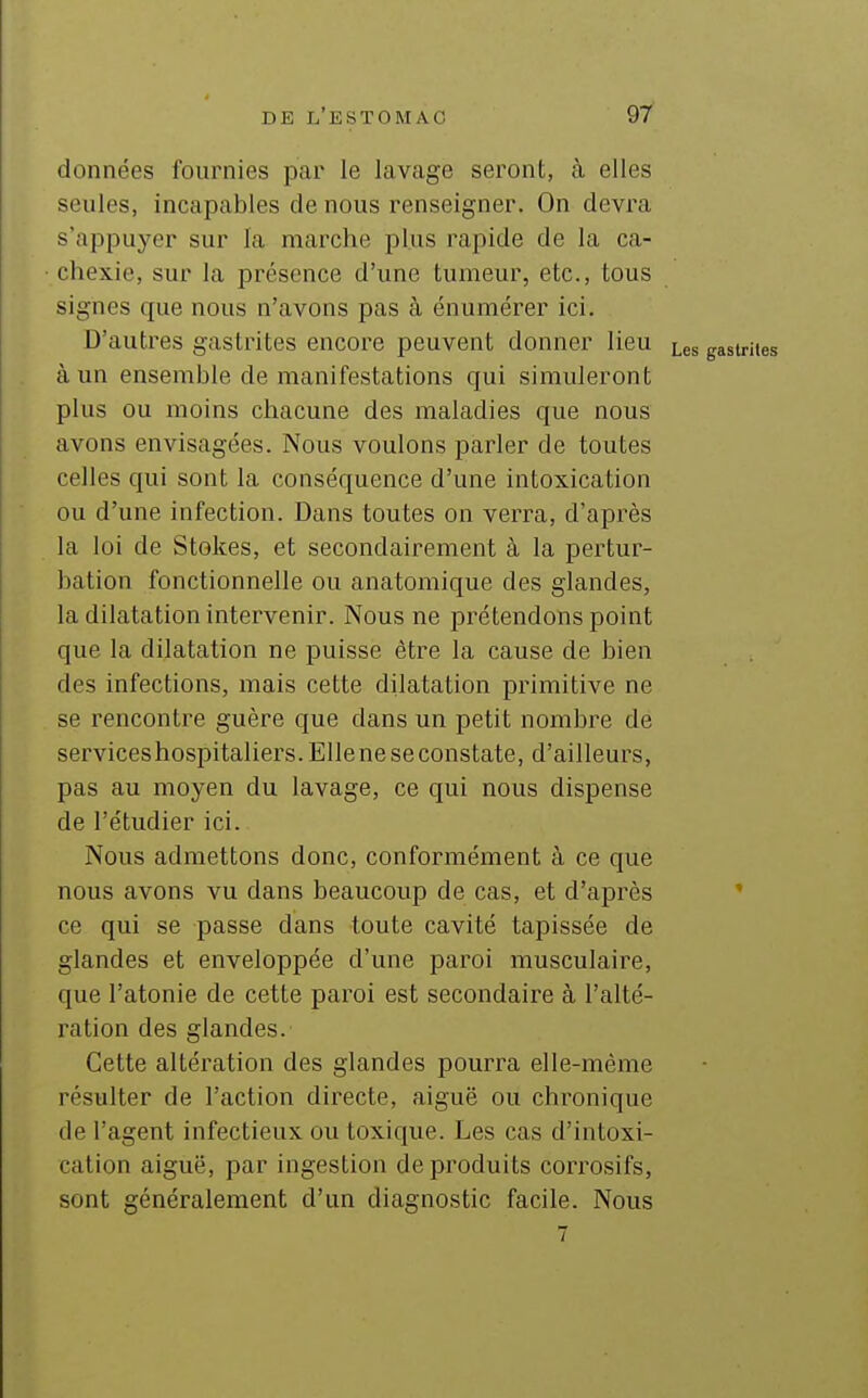 données fournies par le lavage seront, à elles seules, incapables de nous renseigner. On devra s'appuyer sur la marche plus rapide de la ca- chexie, sur la présence d'une tumeur, etc., tous signes que nous n'avons pas à énumérer ici. D'autres gastrites encore peuvent donner lieu Les gastrites à un ensemble de manifestations qui simuleront plus ou moins chacune des maladies que nous avons envisagées. Nous voulons parler de toutes celles qui sont la conséquence d'une intoxication ou d'une infection. Dans toutes on verra, d'après la loi de Stokes, et secondairement à la pertur- bation fonctionnelle ou anatomique des glandes, la dilatation intervenir. Nous ne prétendons point que la dilatation ne puisse être la cause de bien des infections, mais cette dilatation primitive ne se rencontre guère que dans un petit nombre de serviceshospitaliers. Elle ne se constate, d'ailleurs, pas au moyen du lavage, ce qui nous dispense de l'étudier ici. Nous admettons donc, conformément à ce que nous avons vu dans beaucoup de cas, et d'après ' ce qui se passe dans toute cavité tapissée de glandes et enveloppée d'une paroi musculaire, que l'atonie de cette paroi est secondaire à l'alté- ration des glandes. Cette altération des glandes pourra elle-même résulter de l'action directe, aiguë ou chronique de l'agent infectieux ou toxique. Les cas d'intoxi- cation aiguë, par ingestion de produits corrosifs, sont généralement d'un diagnostic facile. Nous 7