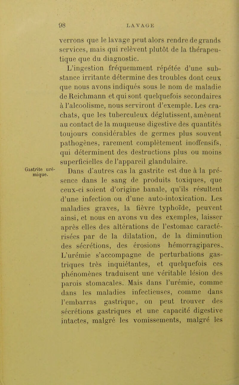 verrons que le lavage peut alors rendre de grands services, mais qui relèvent plutôt de la thérapeu- tique que du diagnostic. L'ingestion fréquemment répétée d'une sub- stance irritante détermine des troubles dont ceux que nous avons indiqués sous le nom de maladie de Reichmann et qui sont quelquefois secondaires à l'alcoolisme, nous serviront d'exemple. Les cra- chats, que les tuberculeux déglutissent, amènent au contact de la muqueuse digestive des quantités toujours considérables de germes plus souvent pathogènes, rarement complètement inoffensifs, qui déterminent des destructions plus ou moins superficielles de l'appareil glandulaire. !trite uré- Dans d'autres cas la gastrite est due à la pré- mique. o '■ sence dans le sang de produits toxiques, que ceux-ci soient d'origine banale, qu'ils résultent d'une infection ou d'une auto-intoxication. Les maladies graves, la fièvre typhoïde, peuvent ainsi, et nous en avons vu des exemples, laisser après elles des altérations de l'estomac caracté- risées par de la dilatation, de la diminution des sécrétions, des érosions hémorragipares.. L'urémie s'accompagne de perturbations gas- triques très inquiétantes, et quelquefois ces phénomènes traduisent une véritable lésion des parois stomacales. Mais dans l'urémie, comme dans les maladies infectieuses, comme dans l'embarras gastrique, on peut trouver des sécrétions gastriques et une capacité digestive intactes, malgré les vomissements, malgré les