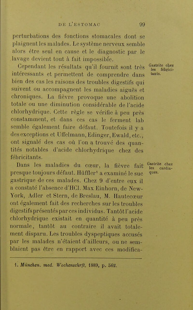 perturbations des fonctions stomacales dont se plaignent les malades. Le système nerveux semble alors être seul en cause et le diagnostic par le lavage devient tout à fait impossible. Cependant les résultats qu'il fournit sont très intéressants et permettent de comprendre dans bien des cas les raisons des troubles digestifs qui suivent ou accompagnent les maladies aiguës et chroniques. La fièvre pi'ovoque une abolition totale ou une diminution considérable de l'acide chlorhydrique. Cette règle se vérifie à peu près constamment, et dans ces cas le ferment lab semble également faire défaut. Toutefois il y a des exceptions et Utïelmann, Edinger, Ewald, etc., ont signalé des cas où l'on a trouvé des quan- tités notables d'acide chlorhydrique chez des fébricitants. Dans les maladies du cœur, la fièvre fait presque toujours défaut. Ilûffler* a examiné le suc gastrique de ces malades. Chez 9 d'entre eux il a constaté l'absence d'IICl. Max Einhorn, de New- York, Adler et Stern, de Breslau, M. Hautecœur ont également fait des recherches sur les troubles digestifsprésentésparcesindividus. Tantôtl'acide chlorhydrique existait en quantité à peu près normale, tantôt au contraire il avait totale- ment disparu. Les troubles dyspeptiques accusés par les malades n'étaient d'ailleurs, ou ne sem- blaient pas être en rapport avec ces modifica- Gastrite chez les fébrici- tants. Gastrite chez les cardia- ques. i. Miinchen. med. Wochenschrfl, 1889, p. 56a.