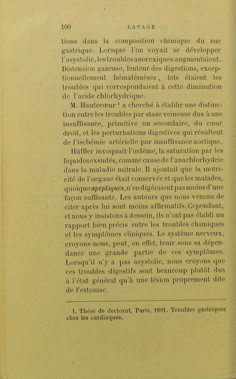 tions dans la composition cliimique du suc gastrique. Lorsque l'on voyait se développer l'asystolie, lestroublesanorexiques augmentaient. Distension gazeuse, lenteur des digestions, excep- tionnellement hématémèses, tels étaient les troubles qui correspondaient à cette diminution de l'acide chlorhydrique. M. Ilautecœur ' a cherché à établir une distinc- tion entre les troubles par stase veineuse dus à une insuffisance, primitive ou secondaire, du cœur droit, et les perturbations digestives qui résultent de l'ischémie artérielle par insuffisance aortique. Ilûffler invoquait l'œdème, la saturation par les liquides exsudés, comme cause de l'anachlorhydrie dans la maladie mitrale. Il ajoutait que la motri- cité de l'organe était conservée et que les malades, quoiqueape^îiî^MCS.n'endigéraientpasmoinsd'une •façon suffisante. Les auteurs que nous venons de citer après lui sont moins affirmatifs. Cependant, et nous y insistons à dessein, ils n'ont pas établi un rapport bien précis entre les troubles chimiques et les symptômes cliniques. Le système nerveux, croyons-nous, peut, en effet, tenir sous sa dépen- dance une grande partie de ces symptômes. Lorsqu'il n'y a pas asystolie, nous croj'ons que ces troubles digestifs sont beaucoup plutôt dus à l'état général qu'à une lésion proprement dite de l'estomac. 1. Thèse de doctorat, Paris, 1891. Troubles gastriques chez les cardiaques.