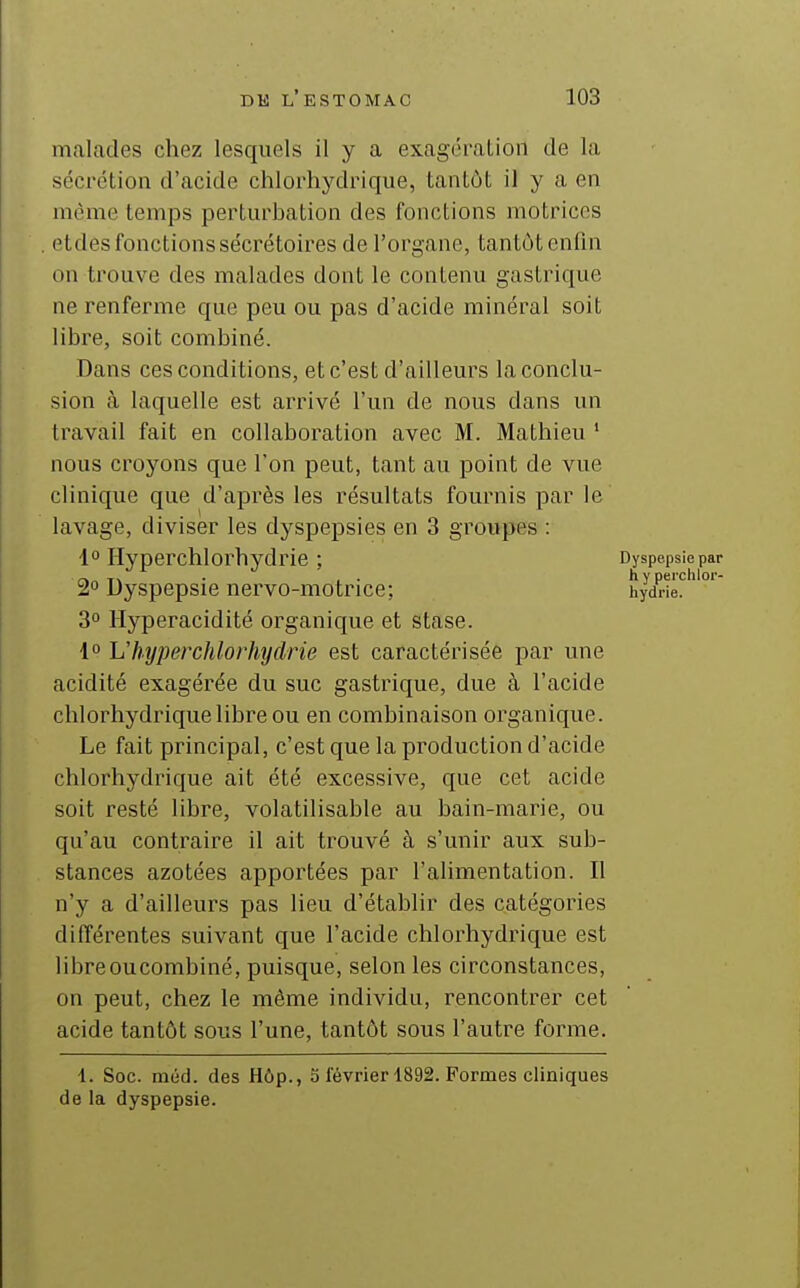 malades chez lesquels il y a exagération de la sécrétion d'acide chlorhydrique, tantôt il y a en même temps perturbation des fonctions motrices etdes fonctions sécrétoires de l'organe, tantôt enfin on trouve des malades dont le contenu gastrique ne renferme que peu ou pas d'acide minéral soit libre, soit combiné. Dans ces conditions, et c'est d'ailleurs la conclu- sion à laquelle est arrivé l'un de nous dans un travail fait en collaboration avec M. Mathieu * nous croyons que l'on peut, tant au point de vue clinique que d'après les résultats fournis par le' lavage, diviser les dyspepsies en 3 groupes : 4 Hyperchlorhydrie ; Dyspepsiepar • . • h y perchlor- 2° Dyspepsie nervo-motrice; hydne. 3° llyperacidité organique et stase. 1° L'hyperchlorhydrie est caractérisée par une acidité exagérée du suc gastrique, due à l'acide chlorhydrique libre ou en combinaison organique. Le fait principal, c'est que la production d'acide chlorhydrique ait été excessive, que cet acide soit resté libre, volatilisable au bain-marie, ou qu'au contraire il ait trouvé à s'unir aux sub- stances azotées apportées par l'alimentation. Il n'y a d'ailleurs pas lieu d'établir des catégories différentes suivant que l'acide chlorhydrique est libreoucombiné, puisque, selon les circonstances, on peut, chez le même individu, rencontrer cet acide tantôt sous l'une, tantôt sous l'autre forme. 1. Soc. méd. des Hôp., 3 février 1892. Formes cliniques de la dyspepsie.