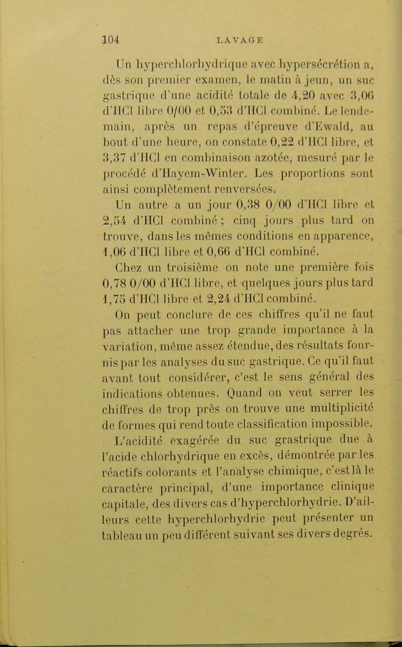Un hypcrchlorhydrique avec hypersécrétion a, dès son premier examen, le malin à jeun, un suc gastrique d'une acidité totale de 4,20 avec 3,06 d'JIGl libre 0/00 et 0,33 d'IICl combine. Le lende- main, après un repas d'épreuve d'Ewald, au bout d'une heure, on constate 0,22 d'IlCl libre, et 3,37 d'HGl en combinaison azotée, mesuré par le procédé d'Hayem-Winter. Les proportions sont ainsi complètement renversées. Un autre a un jour 0,38 0/00 d'IICl libre et 2,34 d'IIGl combiné ; cinq jours plus tard on trouve, dans les mêmes conditions en apparence, i ,06 d'HGl libre et 0,66 d'HGl combiné. Ghez un troisième on note une première fois 0,78 0/00 d'HGl libre, et quelques jours plus tard 1,73 d'HGl libre et 2,24 d'HGl combiné. On peut conclure de ces chiffres qu'il ne faut pas attacher une trop grande importance à la variation, même assez étendue, des résultats four- nis par les analyses du suc gastrique. Ce qu'il faut avant tout considérer, c'est le sens général des indications obtenues. Quand on veut serrer les chiffres de trop près on trouve une multiplicité de formes qui rend toute classification impossible. L'acidité exagérée du suc grastrique due à l'acide chlorhydrique en excès, démontrée par les réactifs colorants et l'analyse chimique, c'est là le caractère principal, d'une importance clinique capitale, des divers cas d'hyperchlorhydrie. D'ail- leurs cette hyperchlorhydrie peut présenter un tableau un peu différent suivant ses divers degrés.
