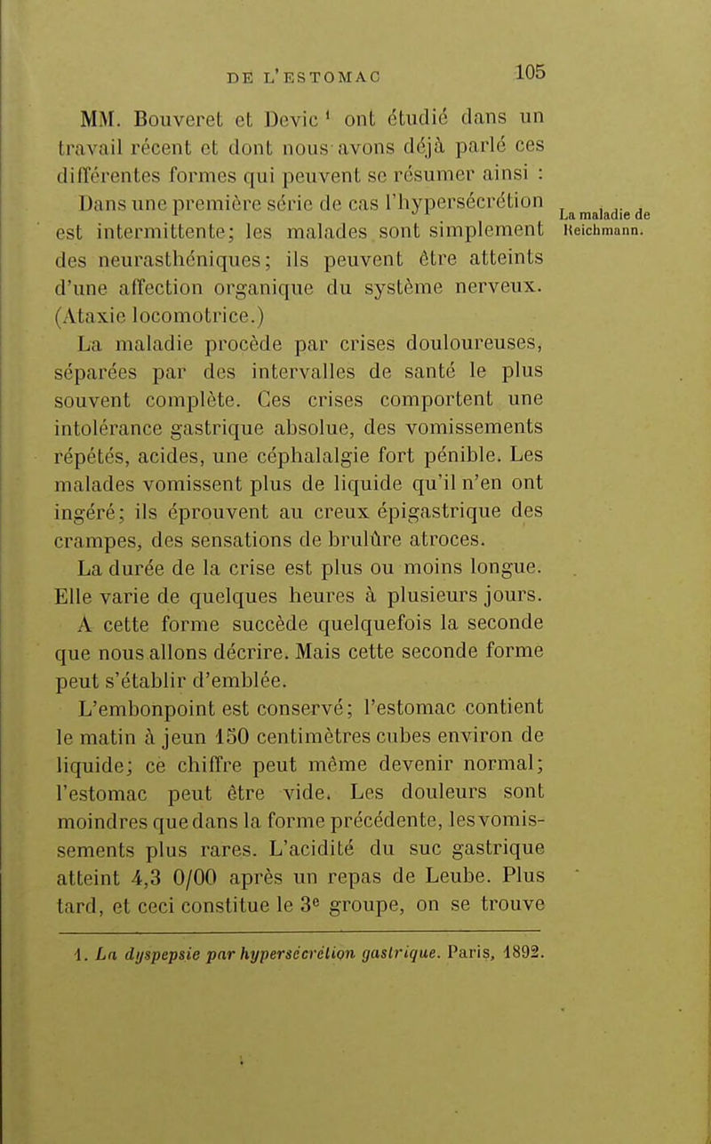 MM. Bouveret et Devic * ont étudié dans un travail récent et dont nous-avons déjà parlé ces différentes formes qui peuvent se résumer ainsi : Dans une première série de cas l'hypersécrétion '■ ^ ^ La maladie di est intermittente; les malades sont simplement Ueichmann. des neurasthéniques; ils peuvent être atteints d'une affection organique du système nerveux. (Ataxie locomotrice.) La maladie procède par crises douloureuses, séparées par des intervalles de santé le plus souvent complète. Ces crises comportent une intolérance gastrique absolue, des vomissements répétés, acides, une céphalalgie fort pénible. Les malades vomissent plus de liquide qu'il n'en ont ingéré; ils éprouvent au creux épigastrique des crampes, des sensations de brulûre atroces. La durée de la crise est plus ou moins longue. Elle varie de quelques heures à plusieurs jours. A cette forme succède quelquefois la seconde que nous allons décrire. Mais cette seconde forme peut s'établir d'emblée. L'embonpoint est conservé; l'estomac contient le matin à jeun 150 centimètres cubes environ de liquide; ce chiffre peut même devenir normal; l'estomac peut être vide. Les douleurs sont moindres que dans la forme précédente, les vomis- sements plus rares. L'acidité du suc gastrique atteint 4,3 0/00 après un repas de Leube. Plus  tard, et ceci constitue le 3^ groupe, on se trouve i. La dyspepsie par hypersécrétion gastrique. Paris, 1892.
