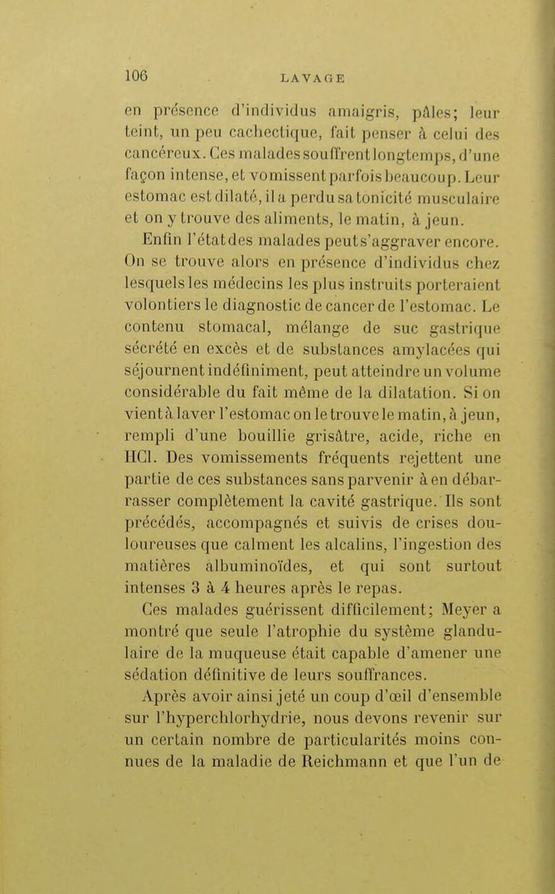 en présence d'individus amaigris, pâles; leur teint, un peu cachectique, fait penser à celui des cancéreux. Ces malades souffrent longtemps, d'une façon intense, et vomissent parfois beaucoup. Leur estomac est dilaté, il a perdu sa tonicité musculaire et on y trouve des aliments, le matin, à jeun. Enfin l'étatdes malades peut s'aggraver encore. On se trouve alors en présence d'individus chez lesquels les médecins les plus instruits porteraient volontiers le diagnostic de cancer de l'estomac. Le contenu stomacal, mélange de suc gastrique sécrété en excès et de substances amjdacées qui séjournent indéfiniment, peut atteindre un volume considérable du fait môme de la dilatation. Si on vient à laver l'estomac on le trouve le matin, à jeun, rempli d'une bouillie grisâtre, acide, riche en IIGl. Des vomissements fréquents rejettent une partie de ces substances sans parvenir à en débar- rasser complètement la cavité gastrique. Ils sont précédés, accompagnés et suivis de crises dou- loureuses que calment les alcalins, l'ingestion des matières albuminoïdes, et qui sont surtout intenses 3 à 4 heures après le repas. Ces malades guérissent difficilement; Meyer a montré que seule l'atrophie du système glandu- laire de la muqueuse était capable d'amener une sédation définitive de leurs souffrances. Après avoir ainsi jeté un coup d'œil d'ensemble sur l'hyperchlorhydrie, nous devons revenir sur un certain nombre de particularités moins con- nues de la maladie de Reichmann et que l'un de