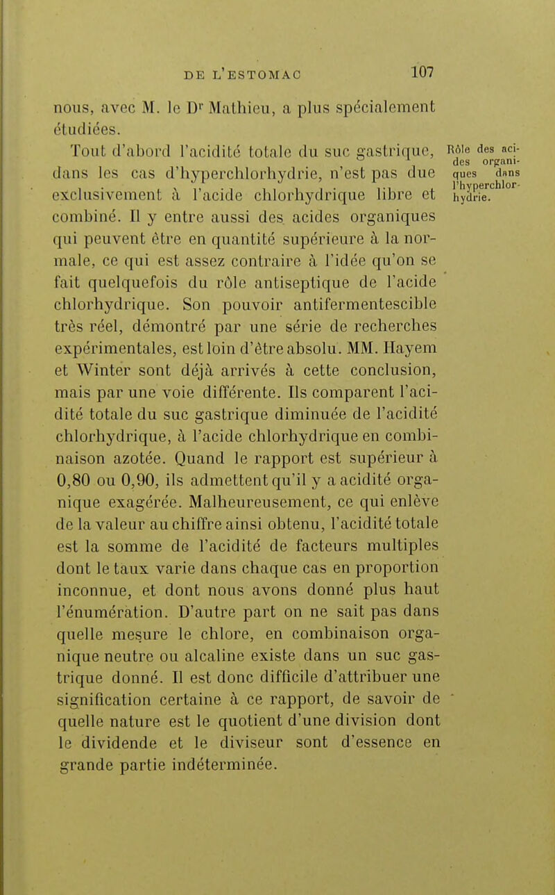 nous, avec M. le D' Mathieu, a plus spécialement étudiées. Tout d'abord l'acidité totale du suc gastrique, Rô'e de» aci-  des orpani- dans les cas d'hyperchlorhydrie, n'est pas due ques dans exclusivement à l'acide chlorhydrique libre et hydnT.*^''''^ combiné. Il y entre aussi des acides organiques qui peuvent être en quantité supérieure à la nor- male, ce qui est assez contraire à l'idée qu'on se fait quelquefois du rôle antiseptique de l'acide chlorhydrique. Son pouvoir antifermentescible très réel, démontré par une série de recherches expérimentales, est loin d'être absolu. MM. Ilayem et Winter sont déjà arrivés à cette conclusion, mais par une voie différente. Ils comparent l'aci- dité totale du suc gastrique diminuée de l'acidité chlorhydrique, à l'acide chlorhydrique en combi- naison azotée. Quand le rapport est supérieur à 0,80 ou 0,90, ils admettent qu'il y a acidité orga- nique exagérée. Malheureusement, ce qui enlève de la valeur au chiffre ainsi obtenu, l'acidité totale est la somme de l'acidité de facteurs multiples dont le taux varie dans chaque cas en proportion inconnue, et dont nous avons donné plus haut rénumération. D'autre part on ne sait pas dans quelle mesure le chlore, en combinaison orga- nique neutre ou alcaline existe dans un suc gas- trique donné. Il est donc difficile d'attribuer une signification certaine à ce rapport, de savoir de quelle nature est le quotient d'une division dont le dividende et le diviseur sont d'essence en grande partie indéterminée.