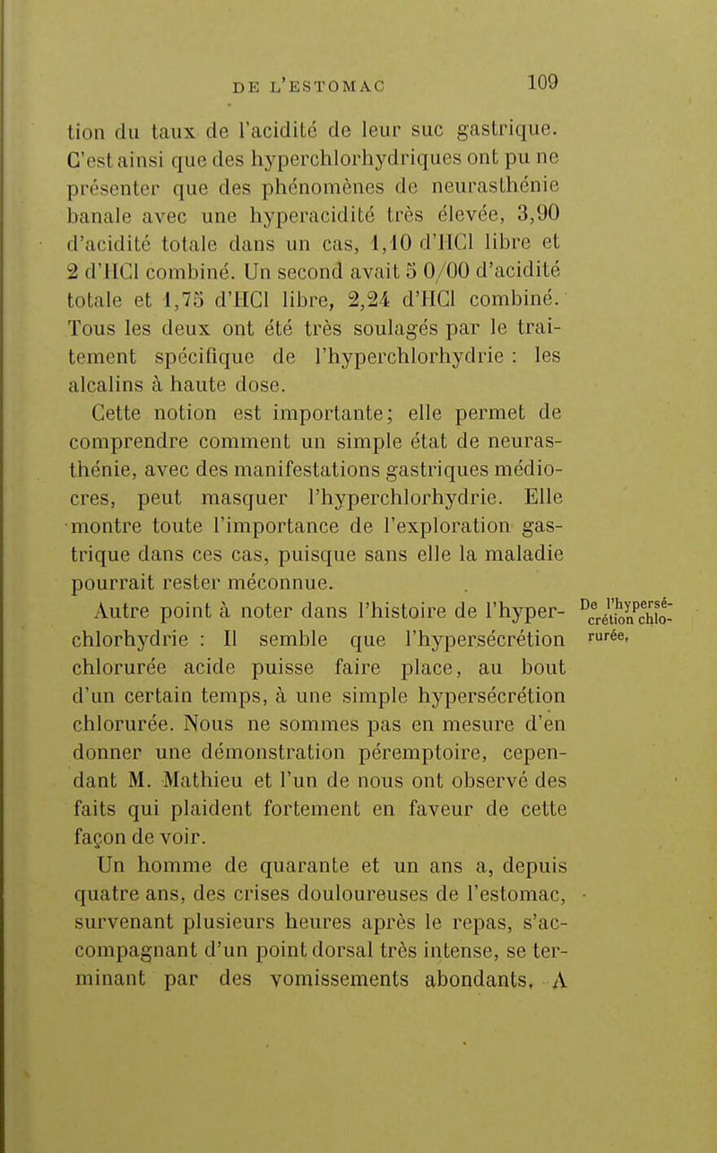tion du taux de l'acidité de leur suc gastrique. C'est ainsi que des hyperchlorhydriques ont pu ne présenter que des phénomènes de neurasthénie banale avec une hyperacidité très élevée, 3,90 d'acidité totale dans un cas, 1,10 d'IlCl libre et 2 d'HCl combiné. Un second avait 5 0/00 d'acidité totale et 1,75 d'HCl libre, 2,24 d'HGl combiné. Tous les deux ont été très soulagés par le trai- tement spécifique de l'hyperchlorhydrie : les alcalins à haute dose. Cette notion est importante; elle permet de comprendre comment un simple état de neuras- thénie, avec des manifestations gastriques médio- cres, peut masquer l'hyperchlorhydrie. Elle montre toute l'importance de l'exploration gas- trique dans ces cas, puisque sans elle la maladie pourrait rester méconnue. Autre point à noter dans l'histoire de l'hyper- ^^^^^^Jj chlorhydrie : Il semble que l'hypersécrétion '■■'é^' chlorurée acide puisse faire place, au bout d'un certain temps, à une simple hypersécrétion chlorurée. Nous ne sommes pas en mesure d'en donner une démonstration péremptoire, cepen- dant M. Mathieu et l'un de nous ont observé des faits qui plaident fortement en faveur de cette façon de voir. Un homme de quarante et un ans a, depuis quatre ans, des crises douloureuses de l'estomac, • survenant plusieurs heures après le repas, s'ac- compagnant d'un point dorsal très intense, se ter- minant par des vomissements abondants, A