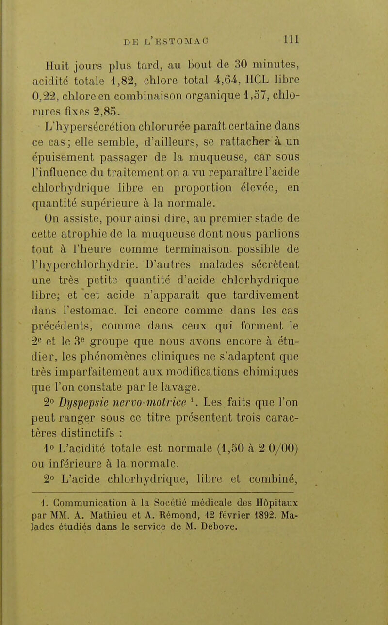 Huit jours plus tcard, au bout de 30 minutes, acidité totale 1,82, chlore total 4,64, HCL libre 0,22, chlore en combinaison organique 1,57, chlo- rures fixes 2,85. L'hypersécrétion chlorurée paraît certaine dans ce cas; elle semble, d'ailleurs, se rattacher à un épuisement passager de la muqueuse, car sous l'influence du traitement on a vu reparaître l'acide chlorhydrique libre en proportion élevée, en quantité supérieure à la normale. On assiste, pour ainsi dire, au premier stade de cette atrophie de la muqueuse dont nous parlions tout à l'heure comme terminaison, possible de l'hyperchlorhydrie. D'autres malades sécrètent une très petite quantité d'acide chlorhydrique libre; et cet acide n'apparaît que tardivement dans l'estomac. Ici encore comme dans les cas précédents, comme dans ceux qui forment le 2 et le 3« groupe que nous avons encore à étu- dier, les phénomènes cliniques ne s'adaptent que très imparfaitement aux modiQcations chimiques que l'on constate par le lavage. 2° Dyspepsie nervo-motrice Les faits que l'on peut ranger sous ce titre présentent trois carac- tères distinctifs : 10 L'acidité totale est normale (1,50 à 2 0/00) ou inférieure à la normale. 2° L'acide chlorhydrique, libre et combiné, •I. Communication à la Socétiô médicale des Hôpitaux par MM. A. Mathieu et A. Rémond, 12 février 1892. Ma- lades étudiés dans le service de M. Debove.