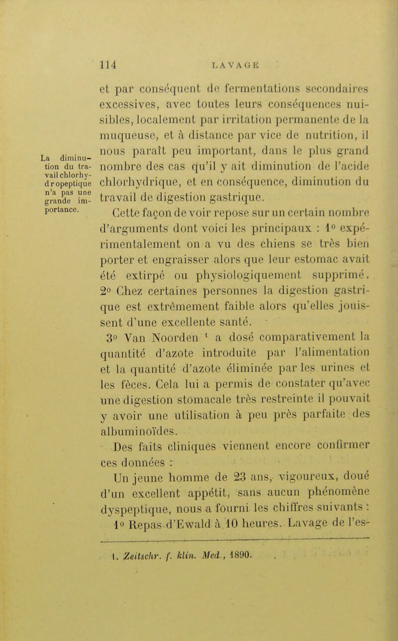 et par conséquent de fermentations secondaires excessives, avec toutes leurs conséquences nui- sibles, localement par irritation permanente de la muqueuse, et à distance par vice de nutrition, il nous paraît peu important, dans le plus grand La diminu- a i i. ' i tion du tra- nombre des cas qu'il y ait diminution de l'acide dropepUque clilorhydriquc, et en conséquence, diminution du grande^ im- travail de digestion gastrique. portance. Ccttc façon de voir repose sur un certain nombre d'arguments dont voici les principaux : 1 expé- rimentalement on a vu des chiens se très bien porter et engraisser alors que leur estomac avait été extirpé ou physiologiquement supprimé. 2° Chez certaines personnes la digestion gastri- que est extrêmement faible alors qu'elles jouis- sent d'une excellente santé. • 3° Van Noorden * a dosé comparativement la quantité d'azote introduite par l'alimentation et la quantité d'azote éliminée par les urines et les fèces. Cela lui a permis de constater qu'avec une digestion stomacale très restreinte il pouvait y avoir une utilisation à peu près parfaite des albuminoïdes. Des faits cliniques viennent encore confirmer ces données : Un jeune homme de 23 ans, vigoureux, doué d'un excellent appétit, sans aucun phénomène dyspeptique, nous a fourni les chiffres suivants : 10 Repas d'Ewald à 10 heures. Lavage de l'es- I. Zeitschr. f. klin. Med., 1890.