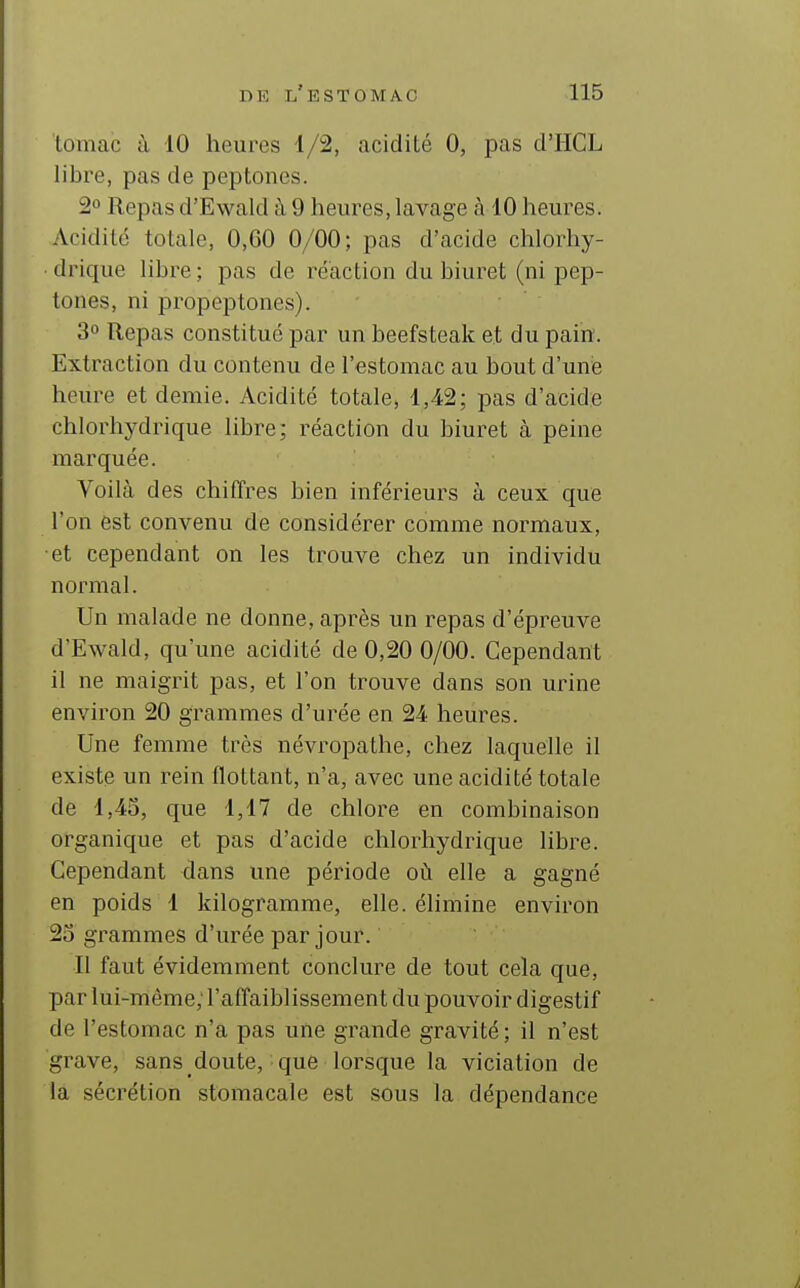 tomac à 10 heures 4/2, acidité 0, pas d'HCL libi^e, pas de peptones. 20 Repas d'Ewald à 9 heures, lavage à 10 heures. Acidité totale, 0,60 0/00; pas d'acide chlorhy- drique libre; pas de reaction du biuret (ni pep- tones, ni propeptones). 3° Repas constitué par un beefsteak et du pain. Extraction du contenu de l'estomac au bout d'une heure et demie. Acidité totale, 1,42; pas d'acide chlorhydrique libre; réaction du biuret à peine marquée. Voilà des chiffres bien inférieurs à ceux que l'on est convenu de considérer comme normaux, et cependant on les trouve chez un individu normal. Un malade ne donne, après un repas d'épreuve d'Ewald, qu'une acidité de 0,20 0/00. Cependant il ne maigrit pas, et l'on trouve dans son urine environ 20 grammes d'urée en 24 heures. Une femme très névropathe, chez laquelle il existe un rein flottant, n'a, avec une acidité totale de 1,43, que 1,17 de chlore en combinaison organique et pas d'acide chlorhydrique libre. Cependant dans une période où elle a gagné en poids 1 kilogramme, elle, élimine environ 23 grammes d'urée par jour. Il faut évidemment conclure de tout cela que, par lui-même, l'affaiblissement du pouvoir digestif de l'estomac n'a pas une grande gravité ; il n'est grave, sans doute, que lorsque la viciation de la sécrétion stomacale est sous la dépendance