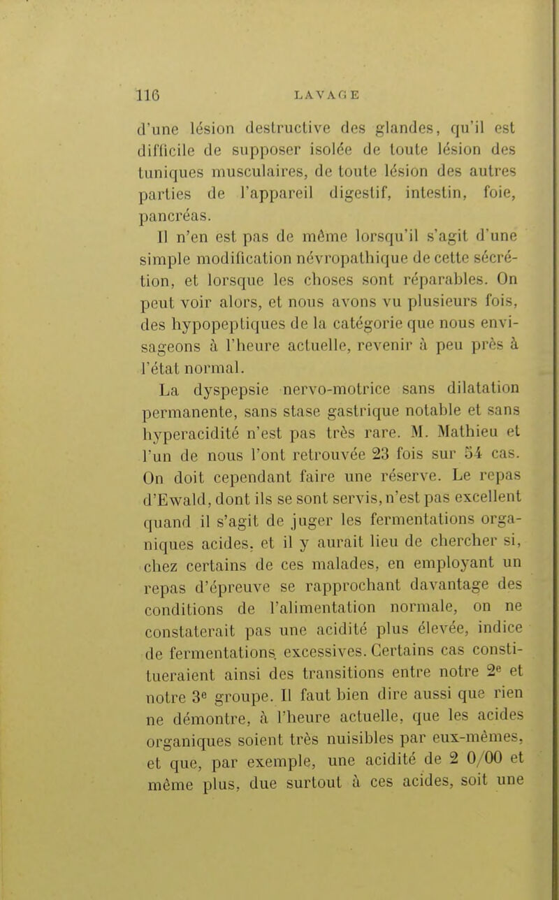 d'une lésion destructive des glandes, qu'il est diflicile de supposer isolée de toute lésion des tuniques musculaires, de toute lésion des autres parties de l'appareil digestif, intestin, foie, pancréas. Il n'en est pas de même lorsqu'il s'agit d'une simple modification névropathique de cette sécré- tion, et lorsque les choses sont réparables. On peut voir alors, et nous avons vu plusieurs fois, des hypopepliques de la catégorie que nous envi- sageons à l'heure actuelle, revenir à peu près à l'état normal. La dyspepsie nervo-motrice sans dilatation permanente, sans stase gastrique notable et sans hj'peracidité n'est pas très rare. M. Mathieu et l'un de nous l'ont retrouvée 23 fois sur 34 cas. On doit cependant faire une réserve. Le repas d'Ewald, dont ils se sont servis, n'est pas excellent quand il s'agit de juger les fermentations orga- niques acides, et il y aurait lieu de chercher si, chez certains de ces malades, en employant un repas d'épreuve se rapprochant davantage des conditions de l'alimentation normale, on ne constaterait pas une acidité plus élevée, indice de fermentations excessives. Certains cas consti- tueraient ainsi des transitions entre notre 2 et notre 3^ groupe. Il faut bien dire aussi que rien ne démontre, à l'heure actuelle, que les acides organiques soient très nuisibles par eux-mêmes, et que, par exemple, une acidité de 2 0/00 et même plus, due surtout à ces acides, soit une
