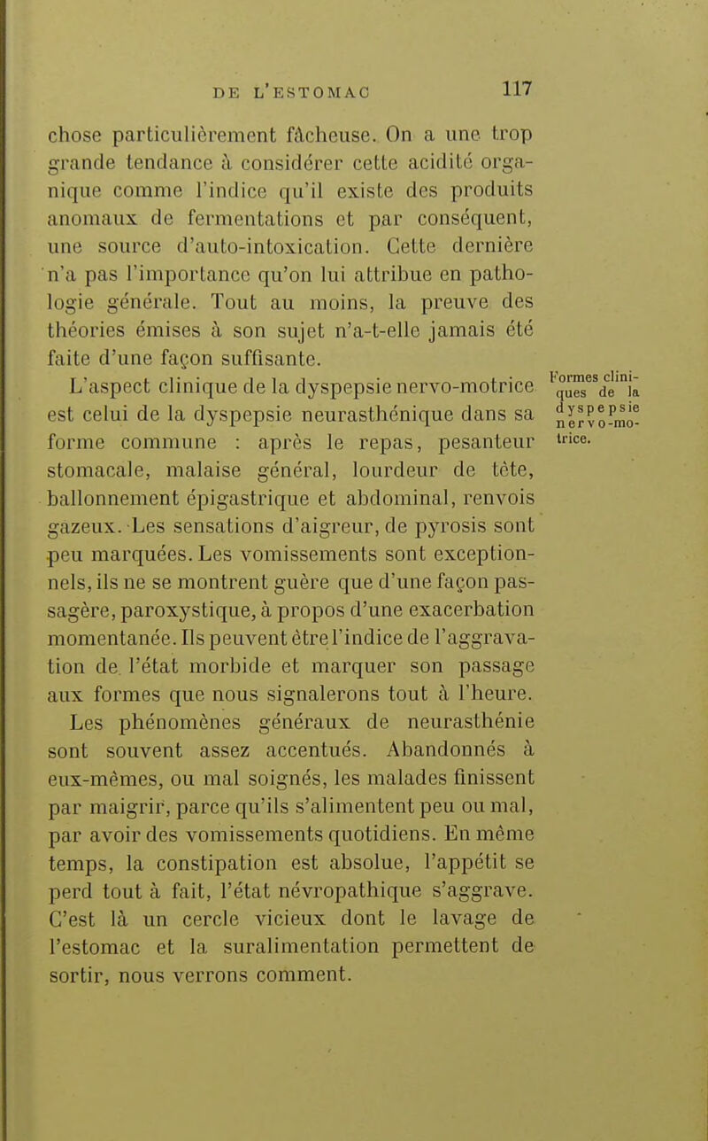 chose particulièrement fâcheuse. On a une trop grande tendance à considérer cette acidité orga- nique comme l'indice qu'il existe des produits anomaux de fermentations et par conséquent, une source d'auto-intoxicalion. Cette dernière n'a pas l'importance qu'on lui attribue en patho- logie générale. Tout au moins, la preuve des théories émises à son sujet n'a-t-elle jamais été faite d'une façon suffisante. L'aspect clinique de la dyspepsie nervo-motrice ^°u^^dè'ii est celui de la dyspepsie neurasthénique dans sa n^rPoFmô' forme commune : après le repas, pesanteur '^e- stomacale, malaise général, lourdeur de tête, ballonnement épigastrique et abdominal, renvois gazeux. Les sensations d'aigreur, de pyrosis sont peu marquées. Les vomissements sont exception- nels, ils ne se montrent guère que d'une façon pas- sagère, paroxystique, à propos d'une exacerbation momentanée. Ils peuvent être l'indice de l'aggrava- tion de l'état morbide et marquer son passage aux formes que nous signalerons tout à l'heure. Les phénomènes généraux de neurasthénie sont souvent assez accentués. Abandonnés à eux-mêmes, ou mal soignés, les malades finissent par maigrir, parce qu'ils s'alimentent peu ou mal, par avoir des vomissements quotidiens. En même temps, la constipation est absolue, l'appétit se perd tout à fait, l'état névropathique s'aggrave. C'est là un cercle vicieux dont le lavage de l'estomac et la suralimentation permettent de sortir, nous verrons comment.