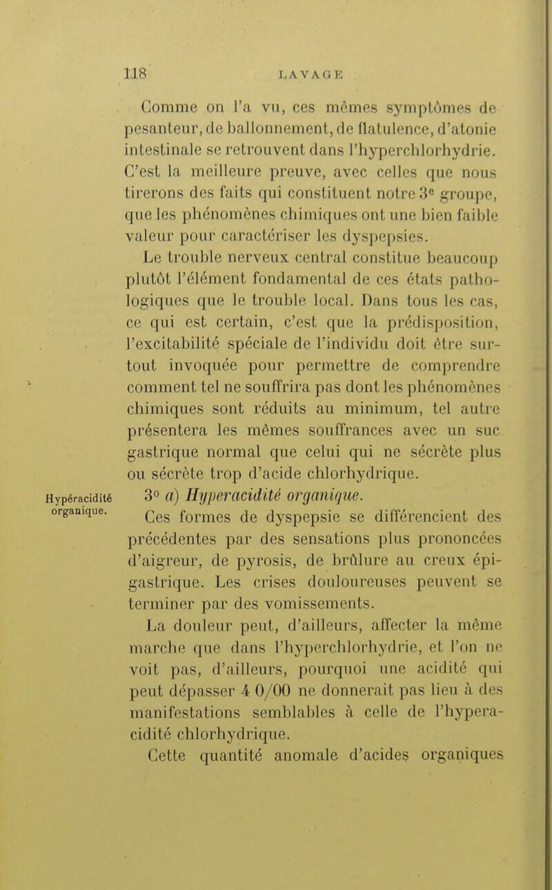 Comme on l'a vu, ces mêmes symptômes de pesanteur, de ballonnement, de flatulence, d'atonie intestinale se retrouvent dans l'hyperchlorhydrie. C'est la meilleure preuve, avec celles que nous tirerons des faits qui constituent notre 3^ groupe, que les phénomènes chimiques ont une bien faible valeur pour caractériser les dyspepsies. Le trouble nerveux central constitue beaucoup plutôt l'élément fondamental de ces états patho- logiques que le trouble local. Dans tous les cas, ce qui est certain, c'est que la prédisposition, l'excitabilité spéciale de l'individu doit être sur- tout invoquée pour permettre de comprendre comment tel ne souffrira pas dont les phénomènes chimiques sont réduits au minimum, tel autre présentera les mêmes souffrances avec un suc gastrique normal que celui qui ne sécrète plus ou sécrète trop d'acide chlorhydrique. Hypéracidité 3° o) Hypercicidité organique. organique. formes de dyspepsie se différencient des précédentes par des sensations plus prononcées d'aigreur, de pyrosis, de brûlure au creux épi- gastrique. Les crises douloureuses peuvent se terminer par des vomissements. La douleur peut, d'ailleurs, affecter la même marche que dans l'hyperchlorhydrie, et l'on ne voit pas, d'ailleurs, pourquoi une acidité qui peut dépasser 4 0/00 ne donnerait pas lieu à des manifestations semblables à celle de l'hypera- cidité chlorhydrique. Cette quantité anomale d'acides organiques