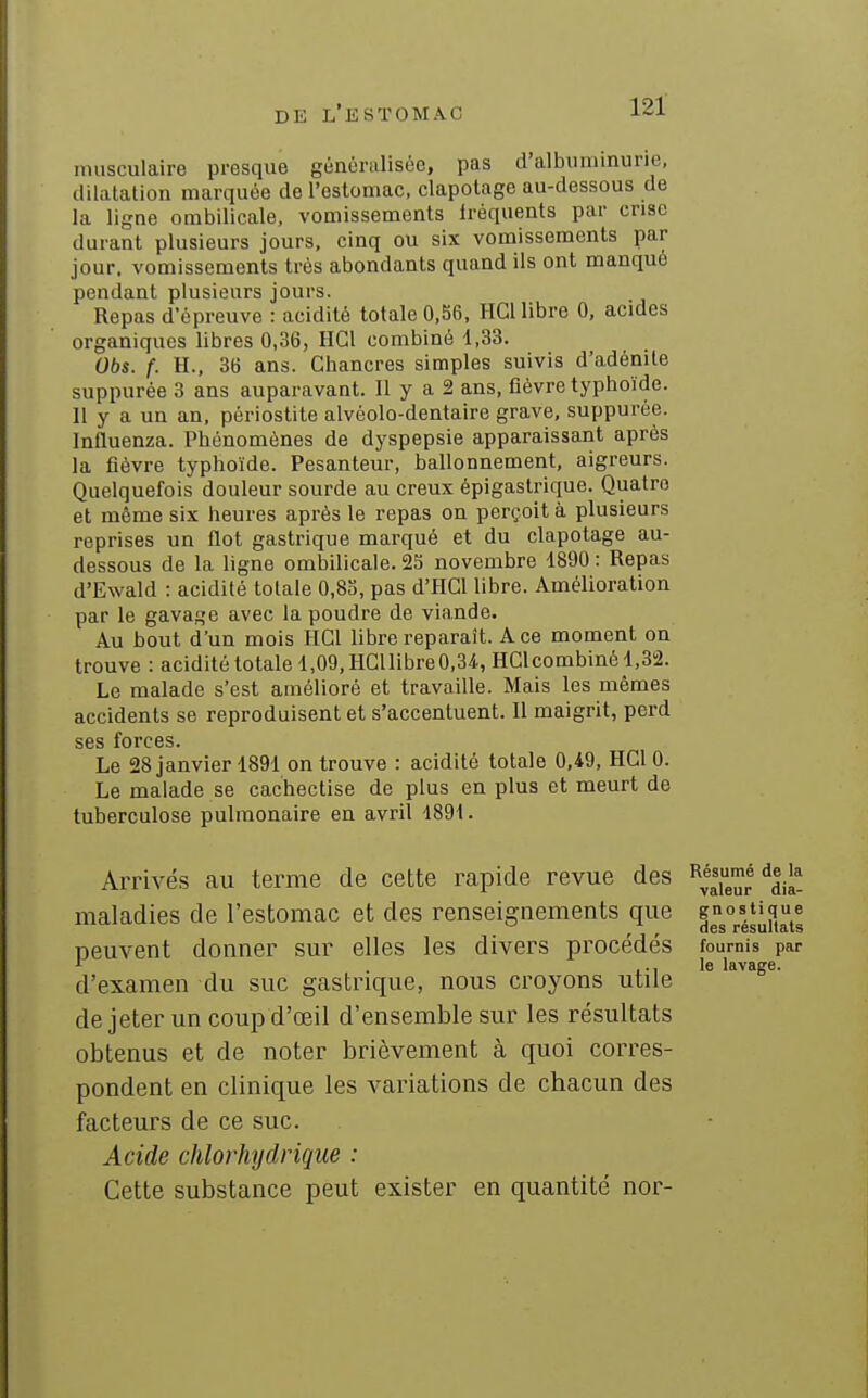 musculaire presque généralisée, pas d'albuminurie, dilatation marquée de l'estomac, clapolage au-dessous de la ligne ombUicale, vomissements Iréquents par crise durant plusieurs jours, cinq ou six vomissements par jour, vomissements très abondants quand ils ont manqué pendant plusieurs jours. Repas d'épreuve : acidité totale 0.56, IIGl libre 0, acides organiques libres 0,36, HGl combiné 1,33. Obs. f. H., 36 ans. Chancres simples suivis d'adénite suppurée 3 ans auparavant. II y a 2 ans, fièvre typhoïde. Il y a un an. périostite alvéolo-dentaire grave, suppurée. Influenza. Phénomènes de dyspepsie apparaissant après la fièvre typhoïde. Pesanteur, ballonnement, aigreurs. Quelquefois douleur sourde au creux épigastrique. Quatre et même six heures après le repas on perçoit à plusieurs reprises un flot gastrique marqué et du clapotage au- dessous de la ligne ombilicale. 25 novembre 1890 : Repas d'Ewald : acidité totale 0,83, pas d'HGl libre. Amélioration par le gavage avec la poudre de viande. Au bout d'un mois HGl libre reparaît. A ce moment on trouve : acidité totale 1,09, HGllibre0,3/i., HGl combiné 1,32. Le malade s'est amélioré et travaille. Mais les mêmes accidents se reproduisent et s'accentuent. Il maigrit, perd ses forces. Le 28 janvier 1891 on trouve : acidité totale 0,49, HGl 0. Le malade se cachectise de plus en plus et meurt de tuberculose pulmonaire en avril 1891. Arrivés au terme de cette rapide revue des ^^^jà! maladies de l'estomac et des renseignements que peuvent donner sur elles les divers procédés fournis par '- . ..le lavage. d'examen du suc gastrique, nous croyons utile de jeter un coup d'œil d'ensemble sur les résultats obtenus et de noter brièvement à quoi corres- pondent en clinique les variations de chacun des facteurs de ce suc. Acide chlorhydrique : Cette substance peut exister en quantité nor-