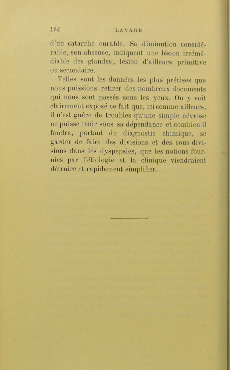 d'un catarrhe curable. Sa diminution considé- rable, son absence, indiquent une lésion irrémé- diable des glandes, lésion d'ailleurs primitive ou secondaire. Telles sont les données les plus précises que nous puissions retirer des nombreux documents qui nous sont passés sous les yeux. On y voit clairement exposé ce fait que, ici comme ailleurs, il n'est guère de troubles qu'une simple névrose ne puisse tenir sous sa dépendance et combien il faudra, partant du diagnostic chimique, se garder de faire des divisions et des sous-divi- sions dans les dyspepsies, que les notions four- nies par l'étiologie et la clinique viendraient détruire et rapidement simplifier.