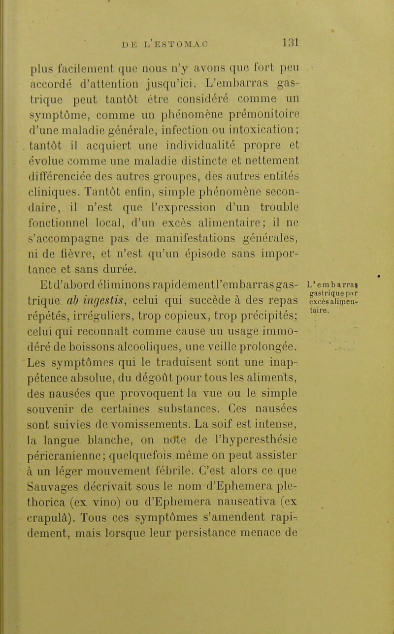 plus facilement que nous n'y civons que fui't peu caccordé d'attention jusqu'ici. L'emliarras gas- trique peut tantôt être considéré comme un symptôme, comme un phénomène prémonitoire d'une maladie générale, infection ou intoxication; tantôt il acquiert une individualité propre et évolue comme une maladie distincte et nettement différenciée des autres groupes, des autres entités cliniques. Tantôt enfln, simple phénomène secon- daire, il n'est que l'expression d'un trouble fonctionnel local, d'un excès alimentaire; il ne s'accompagne pas de manifestations générales, ni de fièvre, et n'est qu'un épisode sans impor- tance et sans durée. Et d'abord éliminons rapidementl'embarrasgas- L'embarras , . . , . . < 1 ■> 1 gastrique p.ir trique ao ingestis, celui qui succède a des repas excèsaiimen- répétés, irréguliers, trop copieux, trop précipités; celui qui reconnaît comme cause un usage immo- déré de boissons alcooliques, une veille prolongée. Les symptômes qui le traduisent sont une inap- pétence absolue, du dégoût pour tous les aliments, des nausées que provoquent la vue ou le simple souvenir de certaines substances. Ces nausées sont suivies de vomissements. La soif est intense, la langue blanche, on note de l'hyperesthésie péricranienne; quelquefois même on peut assister à un léger mouvement fébrile. C'est alors ce que Sauvages décrivait sous le nom d'Ephemera ple- thorica (ex vino) ou d'Ephemera nauseativa (ex crapulâ). Tous ces symptômes s'amendent rapi^ dément, mais lorsque leur persistance menace de
