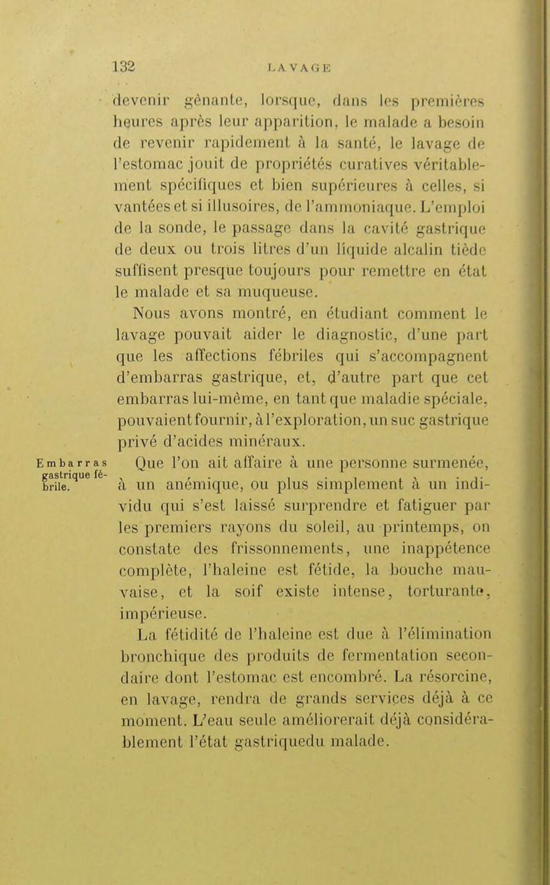 devenir gênante, lorsque, dans les premières heures après leur apparition, le malade a besoin de revenir rapidement à la santé, le lavage de l'estomac jouit de propriétés curatives véritable- ment spécifiques et bien supérieures à celles, si vantées et si illusoires, de l'ammoniaque. L'emploi de la sonde, le passage dans la cavité gastrique de deux ou trois litres d'un liquide alcalin tiède suflisent presque toujours pour remettre en état le malade et sa muqueuse. Nous avons montré, en étudiant comment le lavage pouvait aider le diagnostic, d'une part que les affections fébriles qui s'accompagnent d'embarras gastrique, et, d'autre part que cet embarras lui-même, en tant que maladie spéciale, pouvaient fournir, à l'exploration, un suc gastrique privé d'acides minéraux. Embarras Que l'ou ait affaire à une personne surmenée, iraslrique fé- , , . , . , , , • i • brile. a un anémique, ou plus simplement a un mdi- vidu qui s'est laissé surprendre et fatiguer par les premiers rayons du soleil, au printemps, on constate des frissonnements, une inappétence complète, l'haleine est fétide, la bouche mau- vaise, et la soif existe intense, torturante, impérieuse. La fétidité de l'haleine est due à l'élimination bronchique des produits de fermentation secon- daire dont l'estomac est encombré. La résorcine, en lavage, rendra de grands services déjà à ce moment. L'eau seule améliorerait déjà considéra- blement l'état gastriquedu malade.