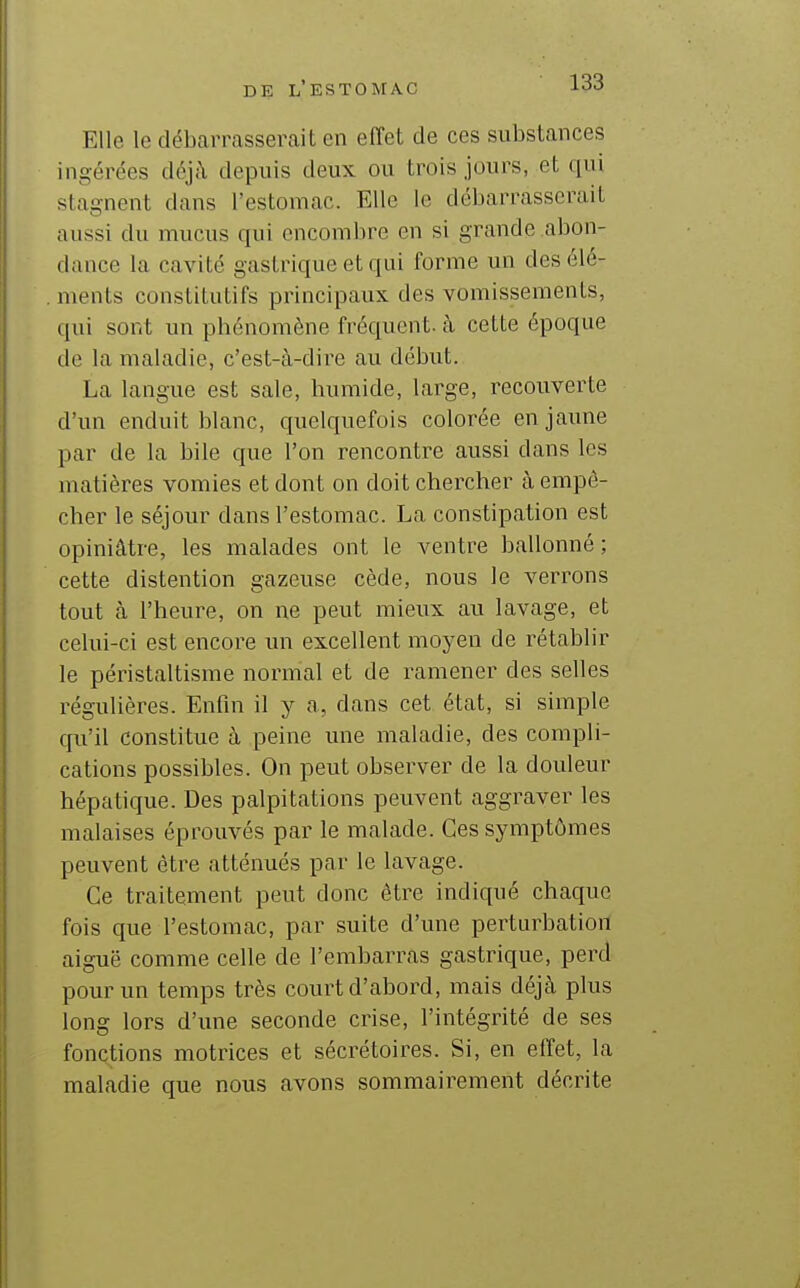 Elle le débcarrasserait en effet de ces substances ingérées déj:\ depuis deux ou trois jours, et qui stagnent dans l'estomac. Elle le débarrasserait aussi du mucus qui encombre en si grande abon- dance la cavité gastrique et qui forme un des élé- ments constitutifs principaux des vomissements, qui sont un phénomène fréquent, à cette époque de la maladie, c'est-à-dire au début. La langue est sale, humide, large, recouverte d'un enduit blanc, quelquefois colorée en jaune par de la bile que l'on rencontre aussi dans les matières vomies et dont on doit chercher à empê- cher le séjour dans l'estomac. La constipation est opiniâtre, les malades ont le ventre ballonné; cette distention gazeuse cède, nous le verrons tout à l'heure, on ne peut mieux au lavage, et celui-ci est encore un excellent moyen de rétablir le péristaltisme normal et de ramener des selles régulières. Enfin il y a, dans cet état, si simple qu'il constitue à peine une maladie, des compli- cations possibles. On peut observer de la douleur hépatique. Des palpitations peuvent aggraver les malaises éprouvés par le malade. Ces symptômes peuvent être atténués par le lavage. Ce traitement peut donc être indiqué chaque fois que l'estomac, par suite d'une perturbation aiguë comme celle de l'embarras gastrique, perd pour un temps très court d'abord, mais déjà plus long lors d'une seconde crise, l'intégrité de ses fonctions motrices et sécrétoires. Si, en effet, la maladie que nous avons sommairement décrite