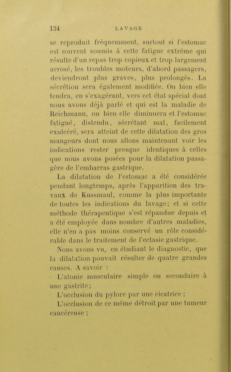 se réproduiL fréquemment, surtout si l'estomac est souvent soumis ù cette fatigue extrême qui résulte d'un repas trop copieux et trop largement arrosé, les troubles moteurs, d'abord passagers, deviendront plus graves, plus prolongés. La sécrétion sera également modifiée. Ou bien elle tendra, en s'exagérant, vers cet état spécial dont nous avons déjà parlé et qui est la maladie de Reichmann, ou bien elle diminuera et l'estomac fatigué, distendu, sécrétant mal, facilement exulcéré, sera atteint de cette dilatation des gros mangeurs dont nous allons maintenant voir les indications rester presque identiques à celles que nous avons posées pour la dilatation passa- gère de l'embarras gastrique. - La dilatation de l'estomac a été considérée ^ pendant longtemps, après l'apparition des tra- ' vaux de Kussmaul, comme la plus importante de toutes les indications du lavage; et si cette méthode thérapeutique s'est répandue depuis et a été employée dans nombre d'autres maladies, elle n'en a pas moins conservé un rôle considé- rable dans le traitement de l'ectasie gastrique. Nous avons vu, en étudiant le diagnostic, que la dilatation pouvait résulter de quatre grandes causes. A savoir : L'atonie musculaire simple ou secondaire à une gastrite ; ' L'occlusion du pylore par une cicatrice ; L'occlusion de ce même détroit par une tumeur cancéreuse ;