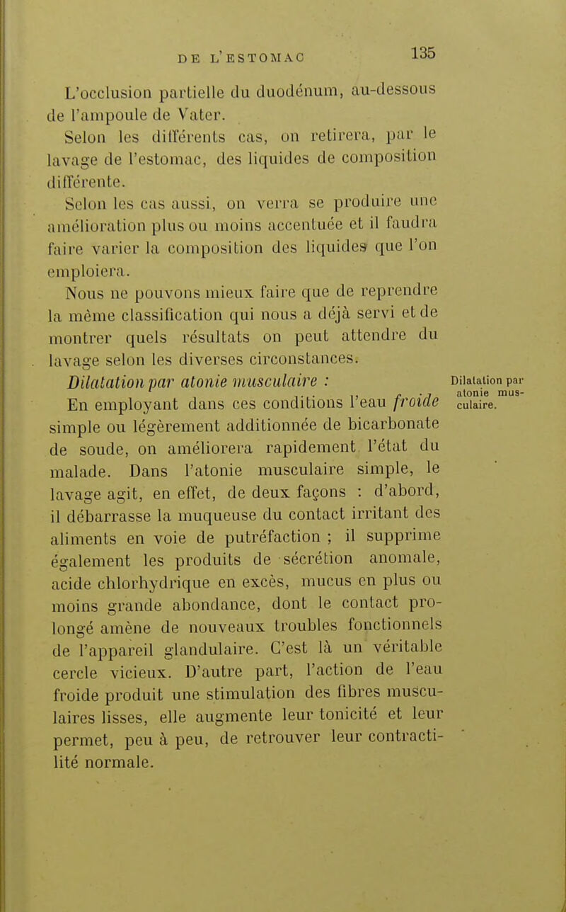 L'occlusion partielle du duodénum, au-dessous de l'ampoule de Vater. Selon les différents cas, on retirera, par le lavage de l'estomac, des liquides de composition différente. Selon les cas aussi, on verra se produire une amélioration plus ou moins accentuée et il faudra faire varier la composition des liquides* que l'on emploiera. Nous ne pouvons mieux faire que de reprendre la même classification qui nous a déjà servi et de montrer quels résultats on peut attendre du lavage selon les diverses circonstances. Dilatation par atonie musculaire : Dilatation par ,, -j atonie mus- En employant dans ces conditions 1 eau froide cuiaire. simple ou légèrement additionnée de bicarbonate de soude, on améliorera rapidement l'état du malade. Dans l'atonie musculaire simple, le lavage agit, en effet, de deux façons : d'abord, il débarrasse la muqueuse du contact irritant des aliments en voie de putréfaction ; il supprime également les produits de sécrétion anomale, acide chlorhydrique en excès, mucus en plus ou moins grande abondance, dont le contact pro- longé amène de nouveaux troubles fonctionnels de l'appareil glandulaire. C'est là un véritable cercle vicieux. D'autre part, l'action de l'eau froide produit une stimulation des fibres muscu- laires lisses, elle augmente leur tonicité et leur permet, peu à peu, de retrouver leur contracti- lité normale.
