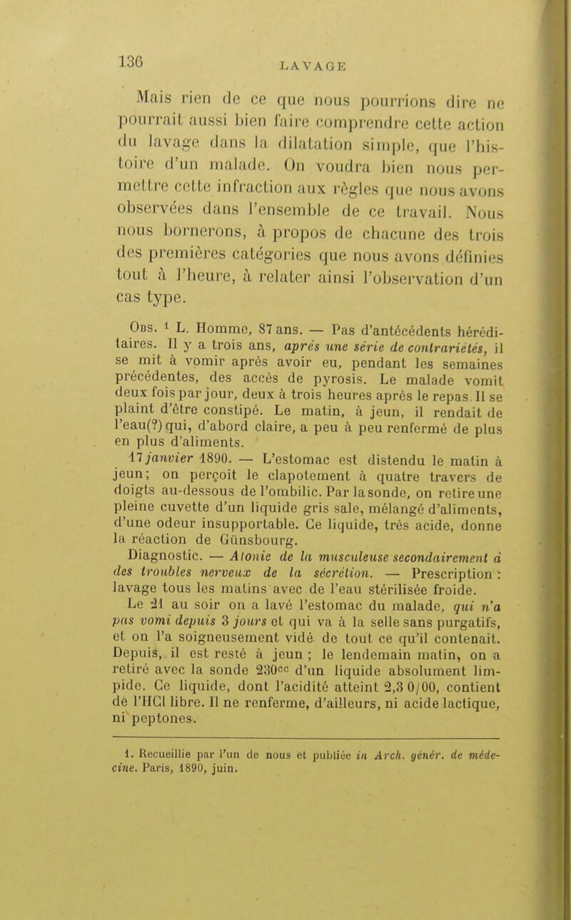 LAVAGE Mais rien de ce que nous pourrions dire ne pourrait aussi bien faire comprendre cette action du lavage dans la dilatation simple, que l'his- toire d'un malade. On voudra bien nous per- mettre cette infraction aux règles que nous avons observées dans l'ensemble de ce travail. Nous nous bornerons, à propos de chacune des trois des premières catégories que nous avons définies tout à l'heure, à relater ainsi l'observation d'un cas type. Ods. 1 L. Homme, 87 ans. — Pas d'antécédents hérédi- taires. Il y a trois ans, après une série de contrariétés, il se mit à vomir après avoir eu, pendant les semaines précédentes, des accès de pyrosis. Le malade vomit deux fois par jour, deux à trois heures après le repas. Il se plaint d'être constipé. Le matin, à jeun, il rendait de reau(?)qui, d'abord claire, a peu à peu renfermé de plus en plus d'aliments. iT janvier 1890. — L'estomac est distendu le matin à jeun; on perçoit le clapotement à quatre travers de doigts au-dessous de l'ombilic. Par lasonde, on relireune pleine cuvette d'un liquide gris sale, mélangé d'aliments, d'une odeur insupportable. Ce liquide, très acide, donne la réaction de Gûnsbourg. Diagnostic. — Alonie de la musndeuse secondairement à des troubles nerveux de la sécrétion. — Prescription : lavage tous les matins avec de l'eau stérilisée froide. Le 'il au soir on a lavé l'estomac du malade, qui n'a pas vomi depuis 3 jours et qui va à la selle sans purgatifs, et on l'a soigneusement vidé de tout ce qu'il contenait. Depuis, il est resté à jeun ; le lendemain matin, on a retiré avec la sonde 230cc d'un liquide absolument lim- pide. Ce liquide, dont l'acidité atteint 2,3 0/00, contient de l'HGl libre. Il ne renferme, d'ailleurs, ni acide lactique, ni peptones. i. Recueillie par l'un de nous et publiée in Arcli. génér. de méde- cine. Paris, 1890, juin.