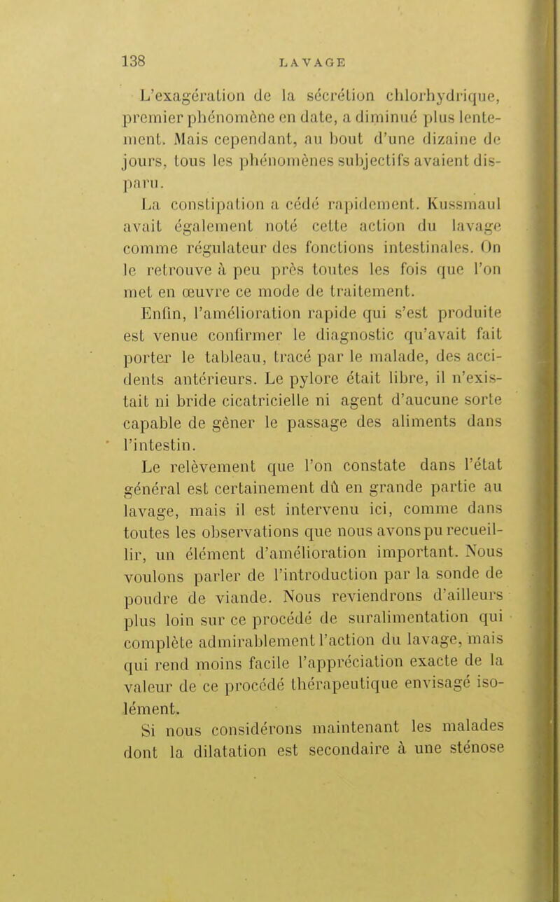 L'exagéialion de la sécréLion chlorhydrique, premier phénomène en date, a diminué plus lente- ment. Mais cependant, au bout d'une dizaine de jours, tous les phénomènes subjectifs avaient dis- paru. La constipation a cédé rapidement. Kussmaul avait également noté cette action du lavage comme régulateur des fonctions intestinales. On le retrouve à peu près toutes les fois que l'on met en œuvre ce mode de traitement. Enfin, l'amélioration rapide qui s'est produite est venue confirmer le diagnostic qu'avait fait portai^ le tableau, tracé par le malade, des acci- dents antérieurs. Le pylore était libre, il n'exis- tait ni bride cicatricielle ni agent d'aucune sorte capable de gêner le passage des aliments dans l'intestin. Le relèvement que l'on constate dans l'état général est certainement dû en grande partie au lavage, mais il est intervenu ici, comme dans toutes les observations que nous avons pu recueil- lir, un élément d'amélioration important. Nous voulons parler de l'introduction par la sonde de poudre de viande. Nous reviendrons d'ailleurs plus loin sur ce procédé de suralimentation qui complète admirablement l'action du lavage, mais qui rend moins facile l'appréciation exacte de la valeur de ce procédé thérapeutique envisagé iso- lément. Si nous considérons maintenant les malades dont la dilatation est secondaire à une sténose