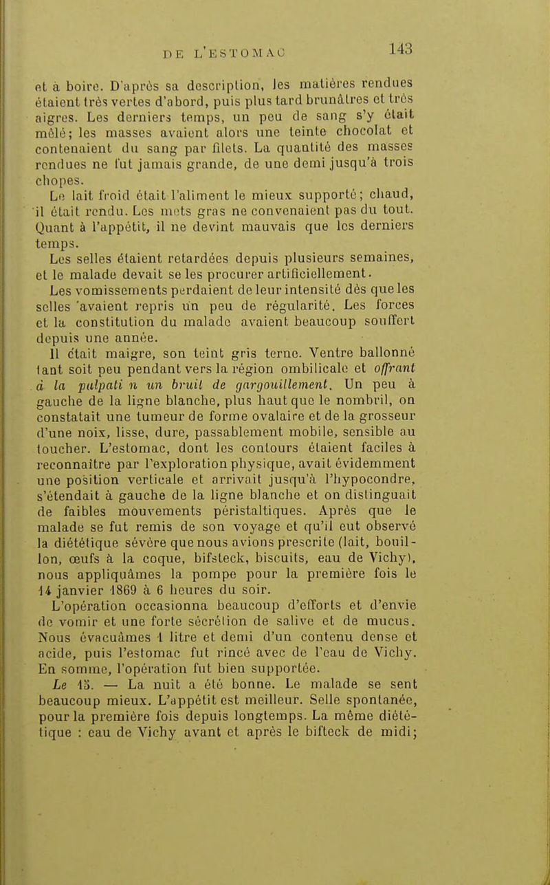 D E l' E S T O M A C fit à boire. D'après sa descriplion, les matières rendues étaient très vertes d'abord, puis plus tard brunâtres et très aigres. Les derniers temps, un pou de sang s'y était raèlé; les masses avaient alors une teinte chocolat et contenaient du sang par filets. La quantité des masses rendues ne fut jamais grande, de une demi jusqu'à trois cliopes. Lo lait froid était l'aliment le mieux supporté; chaud, il était rendu. Les mets gras ne convenaient pas du tout. Quant à l'appétit, il ne devint mauvais que les derniers temps. Los selles étaient retardées depuis plusieurs semaines, et le malade devait se les procurer artificiellement. Les vomissements perdaient de leur intensité dès que les selles 'avaient repris un peu de régularité. Les forces et la constitution du malade avaient beaucoup soufTerl depuis une année. 11 c'tait maigre, son teint gris terne. Ventre ballonné lant soit peu pendant vers la région ombilicale et offrant d la palpati n un bruil de gargouillement. Un peu à gauche de la ligne blanche, plus haut que le nombril, on constatait une tumeur de forme ovalaire et de la grosseur d'une noix, lisse, dure, passablement mobile, sensible au toucher. L'estomac, dont les contours étaient faciles à reconnaître par l'exploration physique, avait évidemment une position verticale et arrivait jusqu'à l'hypocondre, s'étendait à gauche de la ligne blanche et on dislinguait de faibles mouvements péristaltiques. Après que le malade se fut remis de son voyage et qu'il eut observé la diététique sévère que nous avions prescrite (lait, bouil- lon, œufs à la coque, bifsteck, biscuits, eau de Vichy), nous appliquâmes la pompe pour la première fois le U janvier 1869 à 6 heures du soir. L'opération occasionna beaucoup d'efforts et d'envie de vomir et une forte sécrélion de salive et de mucus. Nous évacuâmes 1 litre et demi d'un contenu dense et acide, puis l'estomac fut rincé avec de l'eau de Vichy. En somme, l'opération fut bien supportée. 43. — La nuit a été bonne. Le malade se sent beaucoup mieux. L'appétit est meilleur. Selle spontanée, pour la première fois depuis longtemps. La même diété- tique : eau de Vichy avant et après le bifteck de midi;