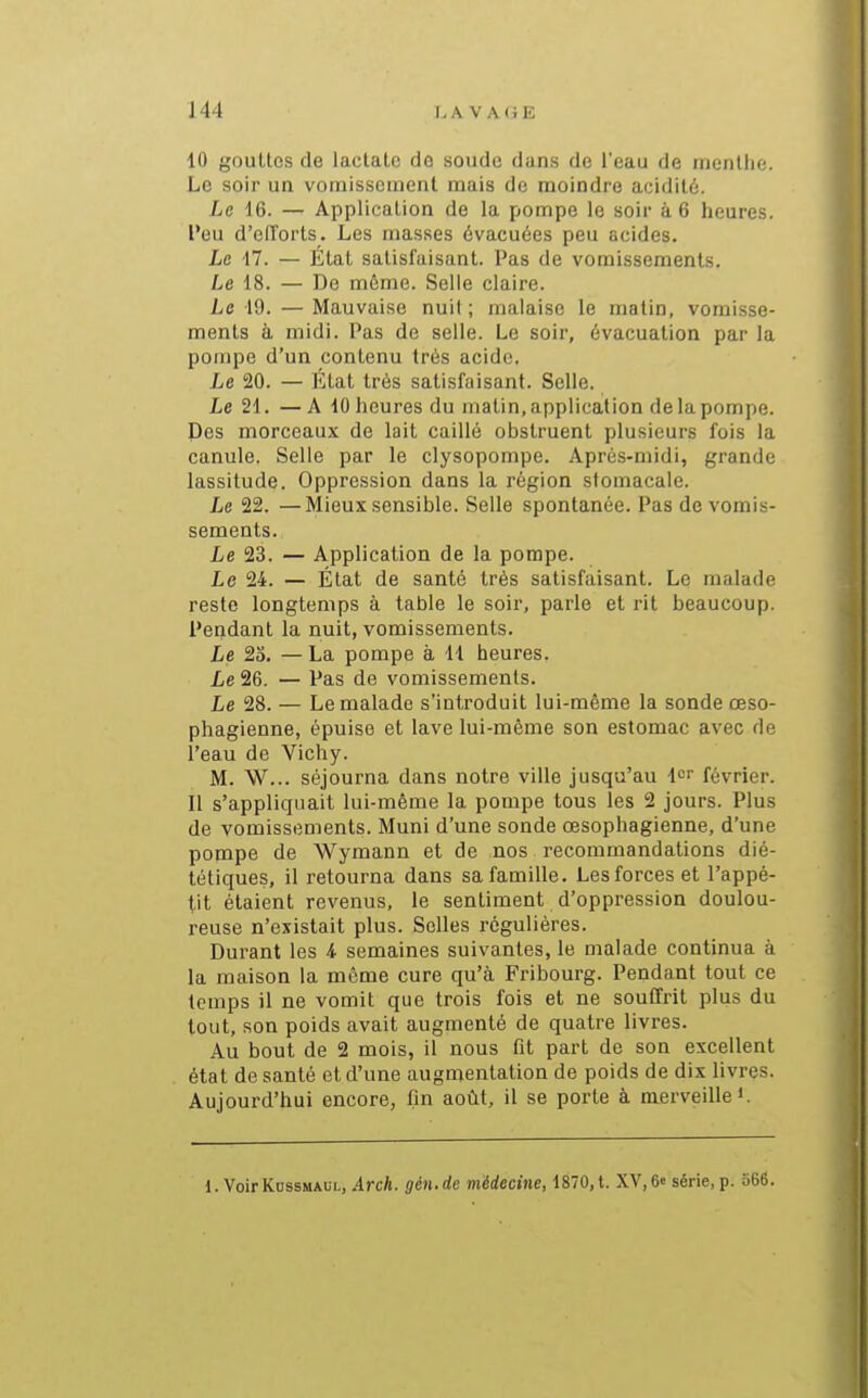 10 gouttes de lactate do soude dans do l'eau de inenllie. Le soir un vomissement mais de moindre acidité. Le 16. — Application de la pompe le soir à 6 heures, l'eu d'eirorts. Les masses évacuées peu acides. Le 17. — État satisfaisant. Pas de vomissements. Le 18. — De môme. Selle claire. Le 19. — Mauvaise nuil ; malaise le malin, vomisse- ments à midi. Pas de selle. Le soir, évacuation par la pompe d'un contenu très acide. Le 20. — État très satisfaisant. Selle. Le 21. —A 10 heures du matin, application de la pompe. Des morceaux de lait caillé obstruent plusieurs fois la canule. Selle par le clysopompe. Après-midi, grande lassitude. Oppression dans la région stomacale. Le 22. —Mieux sensible. Selle spontanée. Pas de vomis- sements. Le 23. — Application de la pompe. Le 24. — État de santé très satisfiiisant. Le malade reste longtemps à table le soir, parle et rit beaucoup. Pendant la nuit, vomissements. Le 23. —La pompe à 11 heures. Le 26. — Pas de vomissements. Le 28. — Le malade s'introduit lui-même la sonde œso- phagienne, épuise et lave lui-même son estomac avec de l'eau de Vichy. M. W... séjourna dans notre ville jusqu'au lor février. 11 s'appliquait lui-même la pompe tous les 2 jours. Plus de vomissements. Muni d'une sonde œsophagienne, d'une pompe de Wymann et de nos recommandations dié- tétiques, il retourna dans sa famille. Les forces et l'appé- tit étaient revenus, le sentiment d'oppression doulou- reuse n'existait plus. Selles régulières. Durant les i semaines suivantes, le malade continua à la maison la môme cure qu'à Fribourg. Pendant tout ce temps il ne vomit que trois fois et ne souffrit plus du tout, son poids avait augmenté de quatre livres. Au bout de 2 mois, il nous fit part de son excellent état de santé et d'une augmentation de poids de dix livres. Aujourd'hui encore, fin août, il se porte à merveille i. 1. VoirKossMAUL, 4rcA. gén.de médecine, 1870, t. XV, 6e série, p. 566.