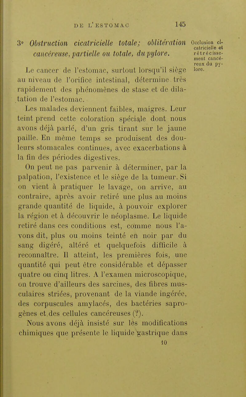 3» Obstruction cicatricielle totale; oblitération occlusion d- cntncielle ol cancéreuse, partielle ou totale, du pylore. . étrécisse- ^ ment cancé- reux du py- Le cancer de l'estomac, siirloiiL lorsqu'il siège '«''e- au niveau de l'orifice intestinal, détermine. très rapidement des phénomènes de stase et de dila- tation de l'estomac. Les malades deviennent faibles, maigres. Leur teint prend cette coloration spéciale dont nous avons déjà parlé, d'un gris tirant sur le jaune paille. En même temps se produisent des dou- leurs stomacales continues, avec exacerbations ù. la fin dés périodes digestives. On peut ne pas parvenir à déterminer, par la palpation, l'existence et le siège de la tumeur. Si on vient à pratiquer le lavage, on arrive, au contraire, après avoir retiré une plus au moins grande quantité de liquide, à pouvoir explorer la région et à découvrir le néoplasme. Le liquide retiré dans ces conditions est, comme nous l'a- vons dit, plus ou moins teinté en noir par du sang digéré, altéré et quelquefois difficile à reconnaître. Il atteint, les premières fois, une quantité qui peut être considérable et dépasser quatre ou cinq litres. A l'examen microscopique, on trouve d'ailleurs des sarcines, des fibres mus- culaires striées, provenant de la viande ingérée, des corpuscules amylacés, des bactéries sapro- gènes et. des cellules cancéreuses (?). Nous avons déjà insisté sur lés modifications chimiques que présente le liquide gastrique dans 10
