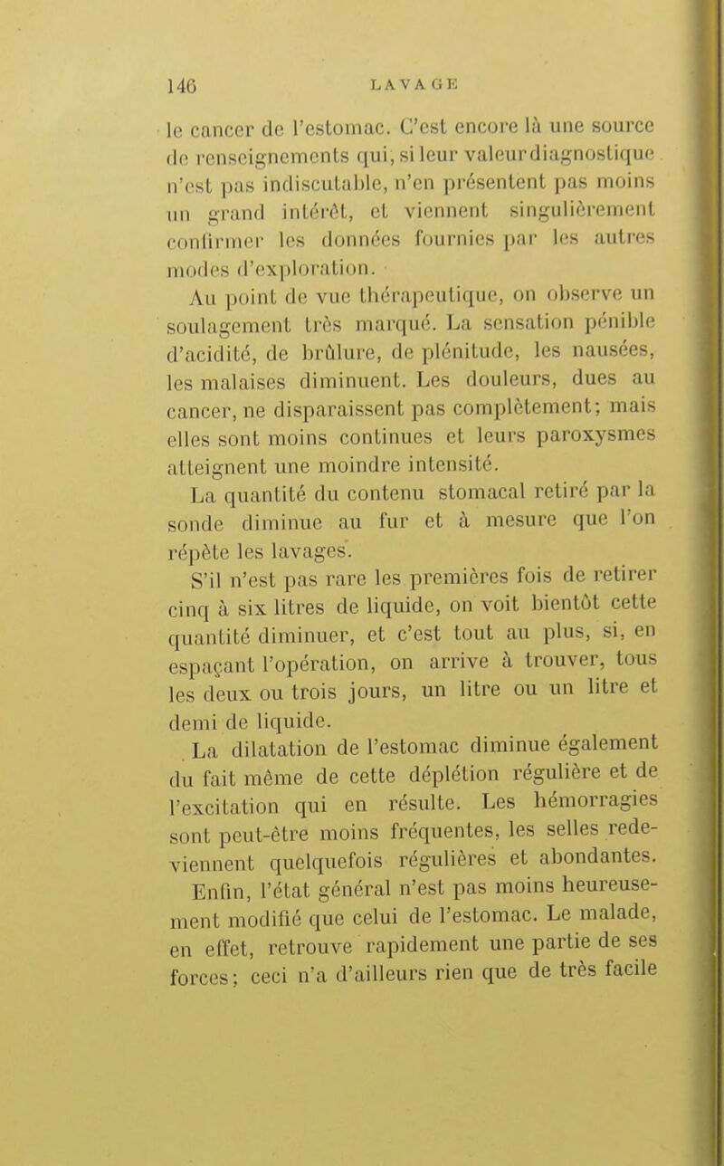 le cancer de l'estomac. C'est encore là une source de renseignements qui, si leur valeurdiagnostique n'est pas indiscutable, n'en présentent pas moins un grand inlércH, et viennent singuiièremf;nt conlirmfir les données fdnrnics !(!S autres modes d'exploration. Au point de vue thérapeutique, on observe un soulagement très marqué. La sensation pénible d'acidité, de brûlure, de plénitude, les nausées, les malaises diminuent. Les douleurs, dues au cancer, ne disparaissent pas complètement; mais elles sont moins continues et leurs paroxysmes atteignent une moindre intensité. La quantité du contenu stomacal retiré par la sonde diminue au fur et à mesure que l'on répète les lavages. S'il n'est pas rare les premières fois de retirer cinq à six litres de liquide, on voit bientôt cette quantité diminuer, et c'est tout au plus, si, en espaçant l'opération, on arrive à trouver, tous les deux ou trois jours, un litre ou un litre et demi de liquide. La dilatation de l'estomac diminue également du fait même de cette déplétion régulière et de l'excitation qui en résulte. Les hémorragies sont peut-être moins fréquentes, les selles rede- viennent quelquefois régulières et abondantes. Enfm, l'état général n'est pas moins heureuse- ment modifié que celui de l'estomac. Le malade, en effet, retrouve rapidement une partie de ses forces ; ceci n'a d'ailleurs rien que de très facile