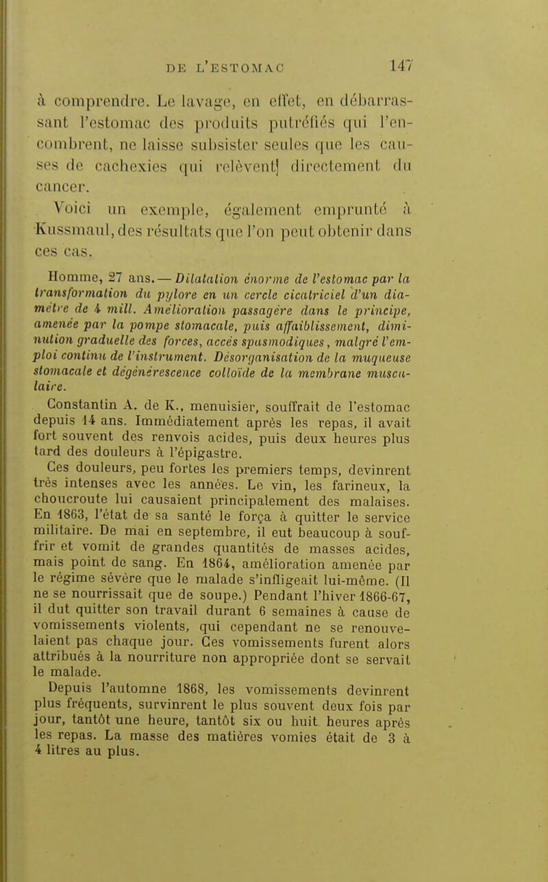 à comprendre. Le lavage, en ell'et, en débarras- sant l'estomac des produits putréfiés qui l'en- combrent, ne laisse subsister seules que les cau- ses de cachexies qui relèvent] directement du cancer. Voici un exemple, également emprunté à Kussmaul, des résultats que l'on peut obtenir dans ces cas. Homme, 27 ans. — Dilalalion énorme de l'estomac par la transformation du pylore en un cercle cicatriciel d'un dia- mètre de i mill. Amélioration passagère dans le principe, amenée par la pompe stomacale, puis affaiblissement, dimi- nution graduelle des forces, accès spusmodiques, malgré l'em- ploi continu de l'instrument. Désorganisation de la muqueuse stomacale et dégénérescence colloïde de la membrane musca- laire. Constantin A. de K.. menuisier, souffrait de l'estomac depuis 14 ans. Immédiatement après les repas, il avait fort souvent des renvois acides, puis deux heures plus tard des douleurs à l'épigastre. Ces douleurs, peu fortes les premiers temps, devinrent très intenses avec les années. Le vin, les farineux, la choucroute lui causaient principalement des malaises. En 4863, l'état de sa santé le força à quitter le service militaire. De mai en septembre, il eut beaucoup à souf- frir et vomit de grandes quantités de masses acides, mais point de sang. En 1864, amélioration amenée par le régime sévère que le malade s'infligeait lui-même. (Il ne se nourrissait que de soupe.) Pendant l'hiver 1866-67, il dut quitter son travail durant 6 semaines à cause de vomissements violents, qui cependant ne se renouve- laient pas chaque jour. Ces vomissements furent alors attribués à la nourriture non appropriée dont se servait le malade. Depuis l'automne 1868, les vomissements devinrent plus fréquents, survinrent le plus souvent deux fois par jour, tantôt une heure, tantôt six ou huit heures après les repas. La masse des matières vomies était de 3 à 4 litres au plus.
