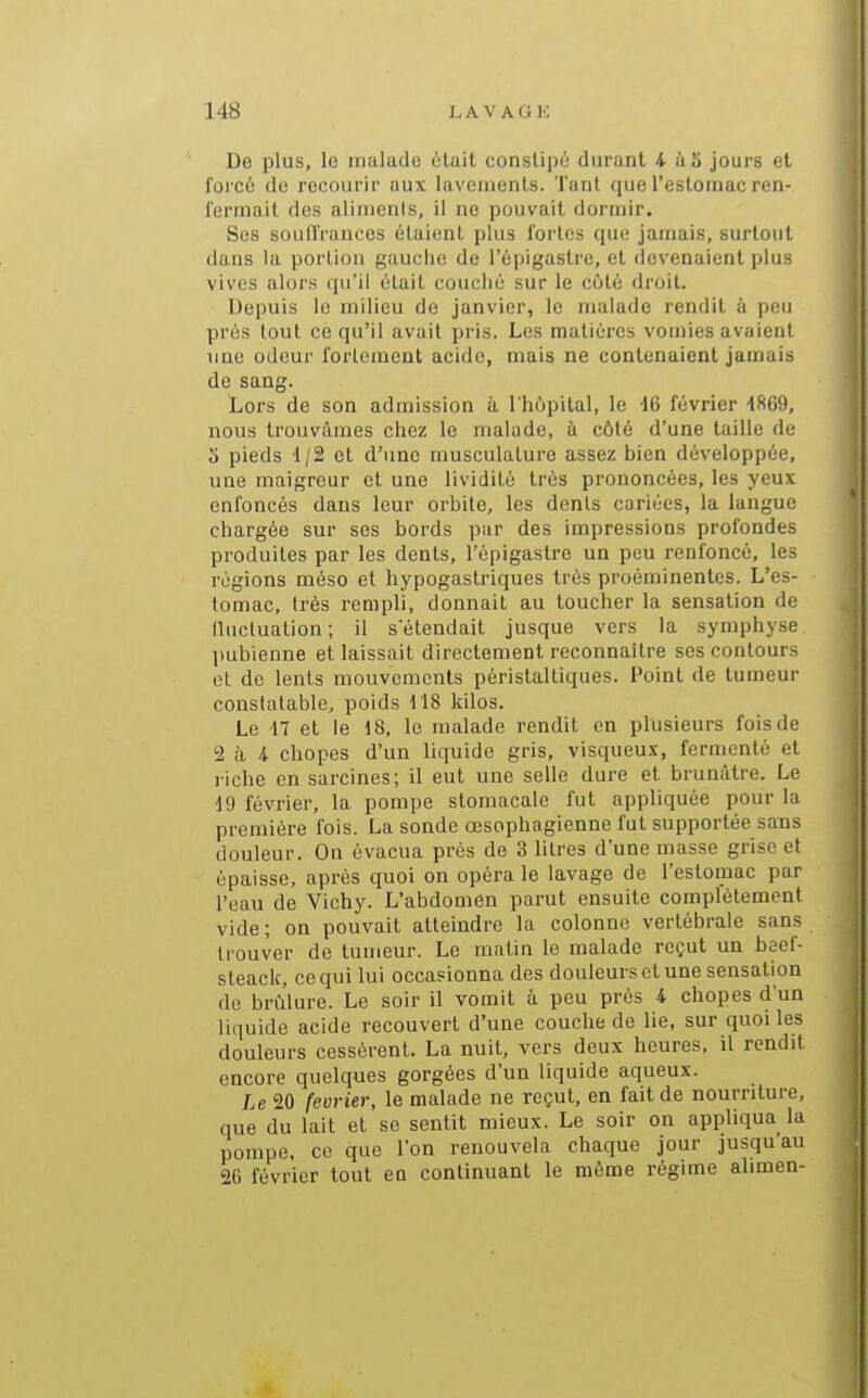 De plus, le malade ùlalt constipé durant 4. à 5 jours et forcé de recourir aux lavements. Tant que l'estomac ren- fermait des alimenis, il ne pouvait dormir. Ses souffrances étaient plus fortes que jamais, surtout dans la portion gaucho de l'épigastre, et devenaient plus vives alors qu'il était couclié sur le côté droit. Depuis lo milieu de janvier, le malade rendit à peu prés tout ce qu'il avait pris. Les matières vomies avaient line odeur fortement acide, mais ne contenaient jamais de sang. Lors de son admission à l'hôpital, le i6 février 4869, nous trouvâmes chez le malade, à côté d'une taille de o pieds 1/2 et d'une musculature assez bien développée, une maigreur et une lividité très prononcées, les yeux enfoncés dans leur orbite, les dents cariées, la langue chargée sur ses bords par des impressions profondes produites par les dents, l'épigastre un peu renfoncé, les régions méso et hypogaslriques très proéminentes. L'es- tomac, très rempli, donnait au loucher la sensation de (Uicluation; il s'étendait jusque vers la symphyse liubienne et laissait directement reconnaître ses contours et de lents mouvements péristaltiques. Point de tumeur constatable, poids 118 kilos. Le n et le 18, le malade rendit en plusieurs fois de 2 à 4 chopes d'un liquide gris, visqueux, fermenté et riche en sarcines; il eut une selle dure et brunâtre. Le 19 février, la pompe stomacale fut appliquée pour la première fois. La sonde œsophagienne fut supportée sans douleur. On évacua près de 3 litres d'une masse grise et épaisse, après quoi on opéra le lavage de l'estomac par l'eau de Vichy. L'abdomen parut ensuite complètement vide; on pouvait atteindre la colonne vertébrale sans trouver de tumeur. Le matin le malade reçut un beef- sleack, ce qui lui occasionna des douleurs et une sensation de brûlure. Le soir il vomit à peu prés i chopes d'un liquide acide recouvert d'une couche de lie, sur quoi les douleurs cessèrent. La nuit, vers deux heures, il rendit encore quelques gorgées d'un liquide aqueux. Le 20 février, le malade ne reçut, en fait de nourriture, que du lait et se sentit mieux. Le soir on appliqua la pompe, ce que l'on renouvela chaque jour jusqu'au 26 février tout en continuant le même régime alimen-