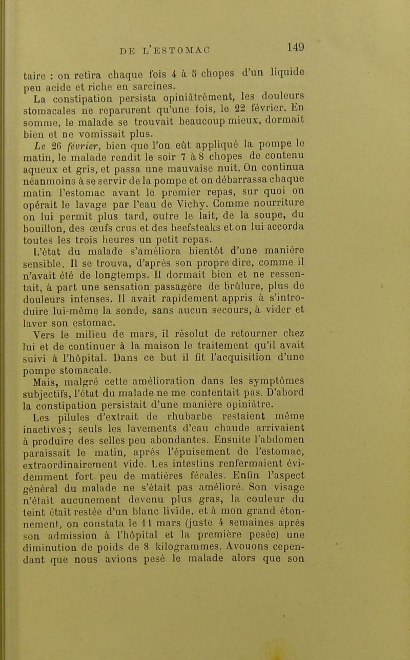 lairc : on retira chaque fois 4 à 8 chopes d'un liquide peu acide et riche en sarcines. La constipation persista opiniàtroment, les douleurs stomacales ne reparurent qu'une fois, le 22 lévrier. En somme, le malade se trouvait beaucoup mieux, dormait bien et ne vomissait plus. Le 26 février, bien que l'on eût appliqué la pompe le matin, le malade rendit le soir 7 à 8 chopes de contenu aqueux et gris, et passa une mauvaise nuit. On continua néanmoins à se servir de la pompe et on débarrassa chaque malin l'estomac avant le premier repas, sur quoi on opérait le lavage par l'eau de Vichy. Comme nourriture on lui permit plus tard, outre le lait, de la soupe, du bouillon, des œufs crus et des beefsteaks et on lui accorda toutes les trois heures un petit repas. L'état du malade s'améliora bientôt d'une manière sensible. Il se trouva, d'après son propre dire, comme il n'avait été de longtemps. Il dormait bien et ne ressen- tait, à part une sensation passagère de brûlure, plus de douleurs intenses. Il avait rapidement appris à s'intro- duire lui-même la sonde, sans aucun secours, à vider et laver son estomac. Vers le milieu de mars, il résolut de retourner chez lui et de continuer à la maison le traitement qu'il avait suivi à l'hôpital. Dans ce but il fit l'acquisition d'une pompe stomacale. Mais, malgré cette amélioration dans les symptômes subjectifs, l'état du malade ne me contentait pas. D'abord la constipation persistait d'une manière opiniâtre. Les pilules d'extrait de rhubarbe restaient même inactives; seuls les lavements d'eau chaude arrivaient à produire des selles peu abondantes. Ensuite labdomen paraissait le matin, après l'épuisement de l'estomac, extraordinairement vide. Les intestins renfermaient évi- demment fort peu de matières fécales. Enfin l'aspect général du malade ne s'était pas amélioré. Son visage n'élait aucunement devenu plus gras, la couleur du teint était restée d'un blanc livide, et à mon grand éton- nement, on constata le 11 mars (juste 4 semaines après son admission à l'hôpital et la première pesée) une diminution de poids de 8 kilogrammes. Avouons cepen- dant que nous avions pesé le malade alors que son