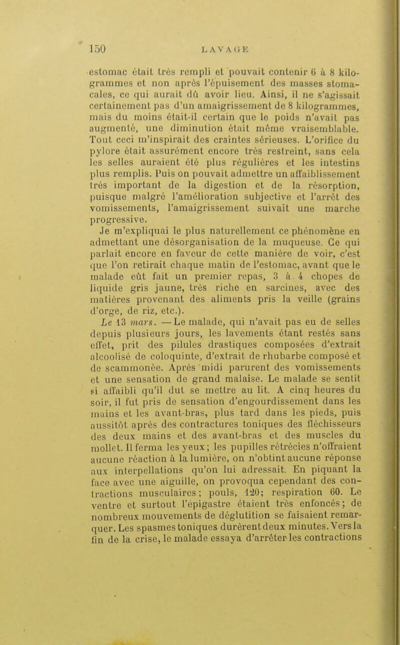 estomac était très rempli et pouvait contenir 6 à 8 kilo- grammes et non après l'èpuisomcnl des masses stoma- cales, ce qui aurait dû avoir lieu. Ainsi, il ne s'ayissait certainement pas d'un amaigrissement de 8 kilogrammes, mais du moins 6tait-il certain que le poids n'avait pas augmenté, une diminution était même vraisemblable. Tout ceci m'inspirait des craintes sérieuses. L'orifice du pylore était assurément encore très restreint, sans cela les selles auraient été plus régulières et les intestins plus remplis. Puis on pouvait admettre un affaiblissement très important de la digestion et de la résorption, puisque malgré l'amélioration subjective et l'arrêt des vomissements, l'amaigrissement suivait une marche progressive. Je m'expliquai le plus naturellement ce phénomène en admettant une désorganisation de la muqueuse. Ce qui parlait encore en faveur de cette manière de voir, c'est ijue l'on retirait chaque matin de l'estomac, avant que le malade eût fait un premier repas, 3 à. 4 chopes de liquide gris jaune, très riche en sarcines, avec des matières provenant des aliments pris la veille (grains d'orge, de riz, etc.). Le 13 mars. —Le malade, qui n'avait pas eu de selles depuis plusieurs jours, les lavements étant restés sans effet, prit des pilules drastiques composées d'extrait alcoolisé de coloquinte, d'extrait de rhubarbe composé et de scammonéo. Après midi parurent des vomissements et une sensation de grand malaise. Le malade se sentit si affaibli qu'il dut se mettre au lit. A cinq heures du soir, il fut pris de sensation d'engourdissement dans les inaius et les avant-bras, plus tard dans les pieds, puis aussitôt après des contractures Ioniques des fléchisseurs des deux mains et des avant-bras et des muscles du mollet. Il ferma les yeux; les pupilles rétrécies n'offraient aucune réaction à la lumière, on n'obtint aucune réponse aux interpellations qu'on lui adressait. En piquant la face avec une aiguille, on provoqua cependant des con- tractions musculaires; pouls, 1^0; respiration 60. Le ventre et surtout l'épigastre étaient très enfoncés ; de nombreux mouvements de déglutition se faisaient remar- quer. Les spasmes toniques durèrent deux minutes. Vers la fin de la crise, le malade essaya d'arrêter les contractions